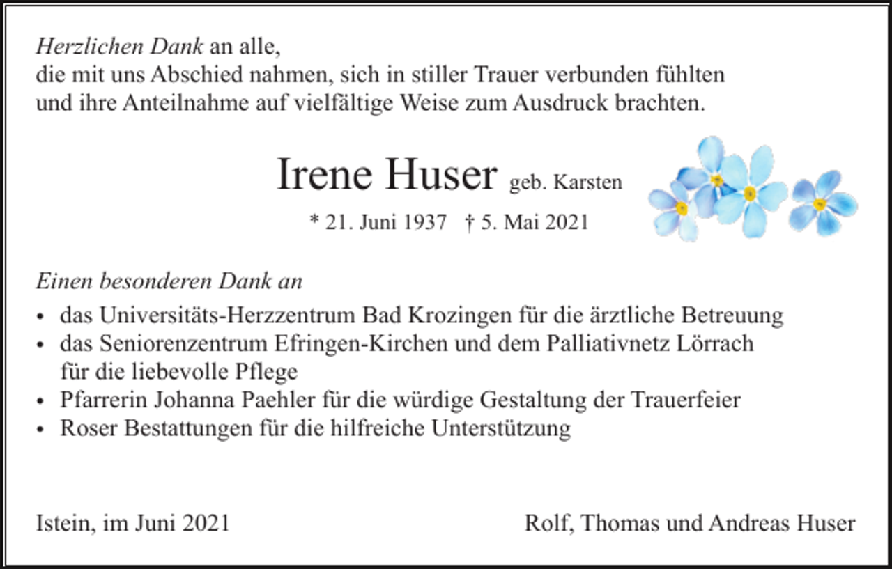 <p>Herzlichen Dank an alle,<br />die mit uns Abschied nahmen, sich in stiller Trauer verbunden fühlten<br />und ihre Anteilnahme auf vielfältige Weise zum Ausdruck brachten.</p><p>Irene Huser geb. Karsten<br />* 21. Juni 1937 † 5. Mai 2021</p><p>Einen besonderen Dank an<br />• das Universitäts-Herzzentrum Bad Krozingen für die ärztliche Betreuung<br />• das Seniorenzentrum Efringen-Kirchen und dem Palliativnetz Lörrach<br />für die liebevolle Pflege<br />• Pfarrerin Johanna Paehler für die würdige Gestaltung der Trauerfeier<br />• Roser Bestattungen für die hilfreiche Unterstützung</p><p>Istein, im Juni 2021</p><p>Rolf, Thomas und Andreas Huser</p>
