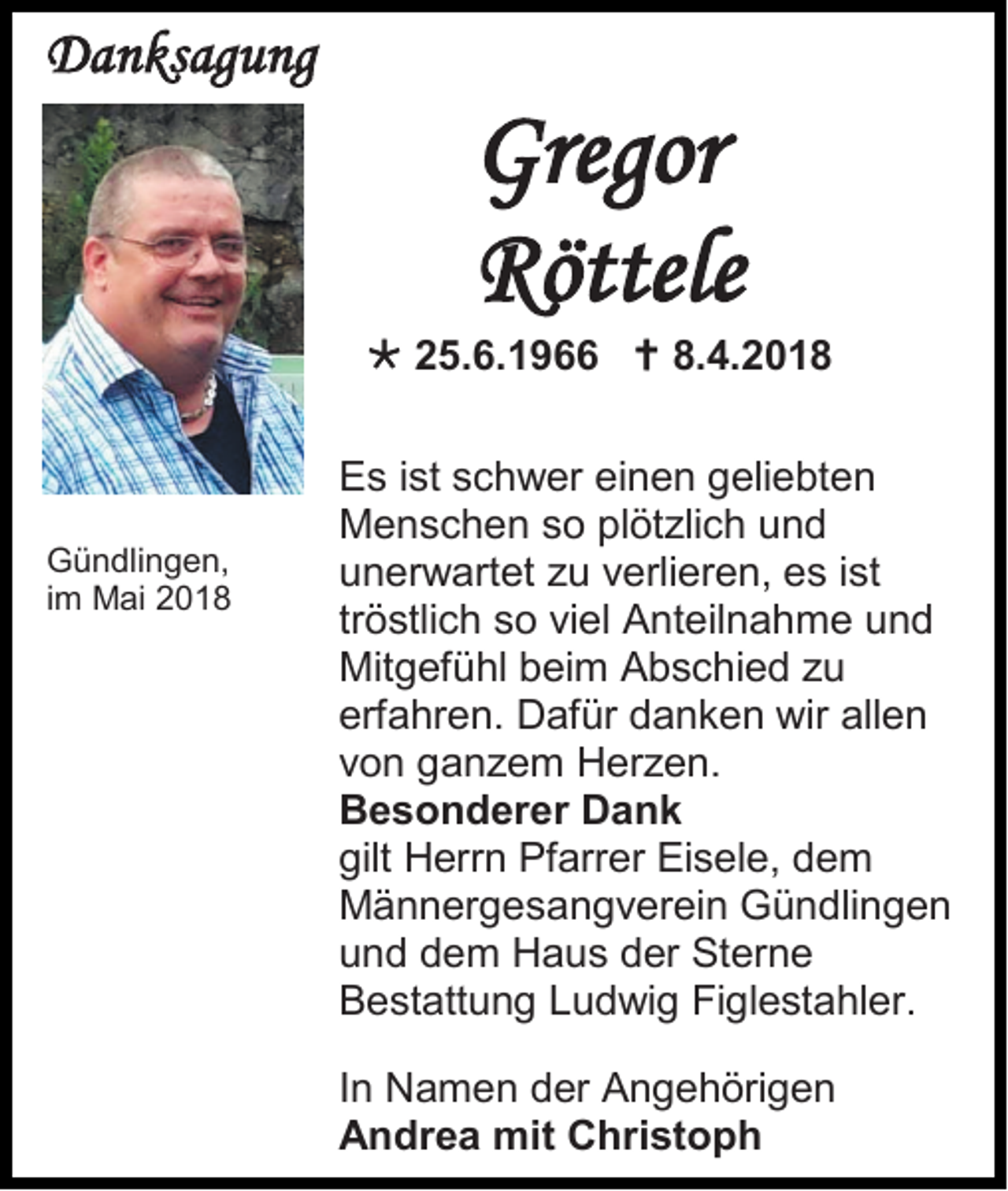 <p>DDanksagung<br />a n ks ag u ng</p><p>Gregor<br />Gre<br />gor<br />RRöttele<br />öttele</p><p> 225.6.1966<br />5. 6. 1 9  8.<br />8.4.2018<br />4. 2 0 1 8</p><p>G ü n dli n g e n,<br />Gündlingen,<br />iimm Mai<br />M ai</p><p>E s i ist<br />Es<br />st sschwer<br />c h w er eieinen<br />n e n ggeliebten<br />eli e bt e n<br />MMenschen<br />e n s c h e n s so<br />o plplötzlich<br />öt zli c h uund<br />nd<br />uunerwartet<br />n er w art et zzu<br />u vverlieren,<br />erli er e n, ees<br />s i ist<br />st<br />tröstlich<br />tr<br />ö stli c h so<br />s o viel<br />vi el Anteilnahme<br />A nt eil n a h m e und<br />und<br />Mitgefühl<br />Mit<br />g ef ü hl bbeim<br />ei m AAbschied<br />b s c hi e d z zu<br />u<br />erfahren.<br />erf<br />a hr e n. Dafür<br />D af ür ddanken<br />a n k e n wir<br />wir all<br />allen<br />en<br />vvon<br />o n gganzem<br />a n z e m Herzen.<br />H er z e n.<br />BBesonderer<br />e s o n d er er DDank<br />ank<br />gilt HHerrn<br />gilt<br />err n Pf<br />Pfarrer<br />arr er EiEisele,<br />s el e, ddem<br />e m<br />MMännergesangverein<br />ä n n er g e s a n g v er ei n Gündlingen<br />G ü n dli n g e n<br />uund<br />n d ddem<br />e m Haus<br />H a u s dder<br />er Sterne<br />St er n e<br />BBestattung<br />e st att u n g LLudwig<br />u d wi g FiFiglestahler.<br />gl e st a hl er.<br />I n Namen<br />In<br />N a m e n der<br />d er Angehörigen<br />A n g e h öri g e n<br />AAndrea<br />n dr e a mit<br />mit CChristoph<br />hri st o p h</p>
