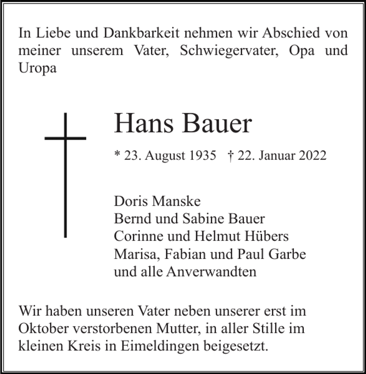 <p>In Liebe und Dankbarkeit nehmen wir Abschied von<br />meiner unserem Vater, Schwiegervater, Opa und<br />Uropa</p><p>Hans Bauer<br />* 23. August 1935 † 22. Januar 2022</p><p>Doris Manske<br />Bernd und Sabine Bauer<br />Corinne und Helmut Hübers<br />Marisa, Fabian und Paul Garbe<br />und alle Anverwandten<br />Wir haben unseren Vater neben unserer erst im<br />Oktober verstorbenen Mutter, in aller Stille im<br />kleinen Kreis in Eimeldingen beigesetzt.</p>