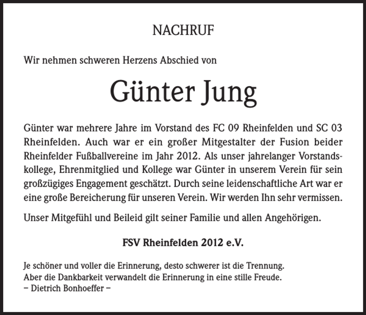 <p>NACHRUF<br />Wir nehmen schweren Herzens Abschied von</p><p>Günter Jung<br />Günter war mehrere Jahre im Vorstand des FC 09 Rheinfelden und SC 03<br />Rheinfelden. Auch war er ein großer Mitgestalter der Fusion beider<br />Rheinfelder Fußballvereine im Jahr 2012. Als unser jahrelanger Vorstandskollege, Ehrenmitglied und Kollege war Günter in unserem Verein für sein<br />großzügiges Engagement geschätzt. Durch seine leidenschaftliche Art war er<br />eine große Bereicherung für unseren Verein. Wir werden Ihn sehr vermissen.<br />Unser Mitgefühl und Beileid gilt seiner Familie und allen Angehörigen.<br />FSV Rheinfelden 2012 e.V.<br />Je schöner und voller die Erinnerung, desto schwerer ist die Trennung.<br />Aber die Dankbarkeit verwandelt die Erinnerung in eine stille Freude.<br />– Dietrich Bonhoeffer –</p>
