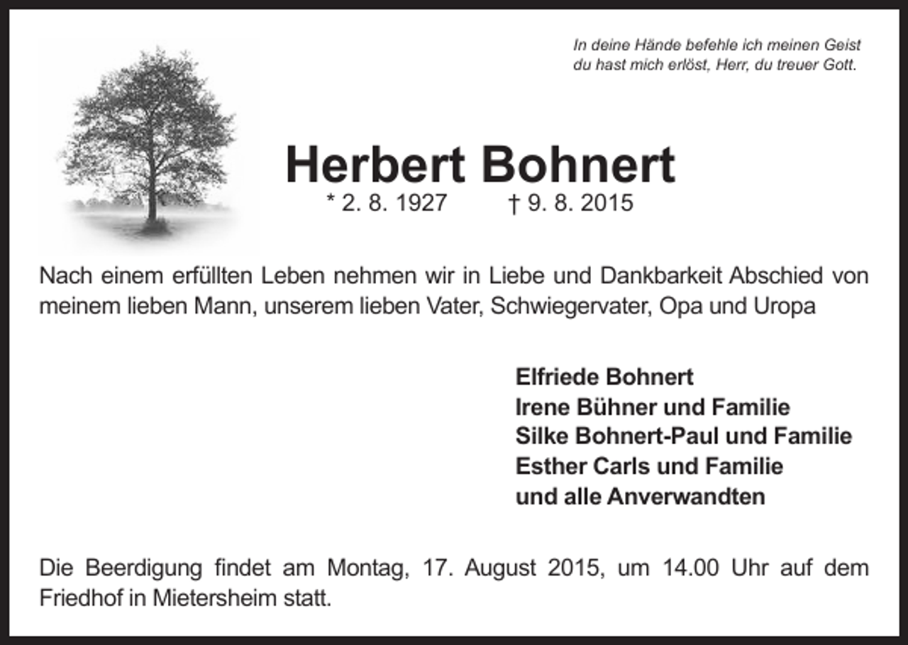 <p>In deine Hände befehle ich meinen Geist<br />du hast mich erlöst, Herr, du treuer Gott.</p><p>Herbert Bohnert<br />* 2. 8. 1927</p><p>† 9. 8. 2015</p><p>Nach einem erfüllten Leben nehmen wir in Liebe und Dankbarkeit Abschied von<br />meinem lieben Mann, unserem lieben Vater, Schwiegervater, Opa und Uropa<br />Elfriede Bohnert<br />Irene Bühner und Familie<br />Silke Bohnert-Paul und Familie<br />Esther Carls und Familie<br />und alle Anverwandten<br />Die Beerdigung findet am Montag, 17. August 2015, um 14.00 Uhr auf dem<br />Friedhof in Mietersheim statt.</p>