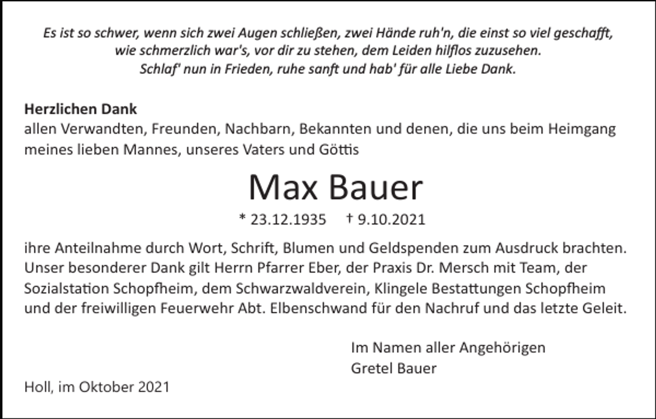 <p>Es ist so schwer, wenn sich zwei Augen schließen, zwei Hände ruh'n, die einst so viel gescha�,<br />wie schmerzlich war's, vor dir zu stehen, dem Leiden hilﬂos zuzusehen.<br />Schlaf' nun in Frieden, ruhe san� und hab' für alle Liebe Dank.</p><p>Herzlichen Dank<br />allen Verwandten, Freunden, Nachbarn, Bekannten und denen, die uns beim Heimgang<br />meines lieben Mannes, unseres Vaters und Gö�s</p><p>Max Bauer<br />* 23.12.1935</p><p>† 9.10.2021</p><p>ihre Anteilnahme durch Wort, Schri�, Blumen und Geldspenden zum Ausdruck brachten.<br />Unser besonderer Dank gilt Herrn Pfarrer Eber, der Praxis Dr. Mersch mit Team, der<br />Sozialsta�on Schop�eim, dem Schwarzwaldverein, Klingele Besta�ungen Schop�eim<br />und der freiwilligen Feuerwehr Abt. Elbenschwand für den Nachruf und das letzte Geleit.<br />Im Namen aller Angehörigen<br />Gretel Bauer<br />Holl, im Oktober 2021</p>