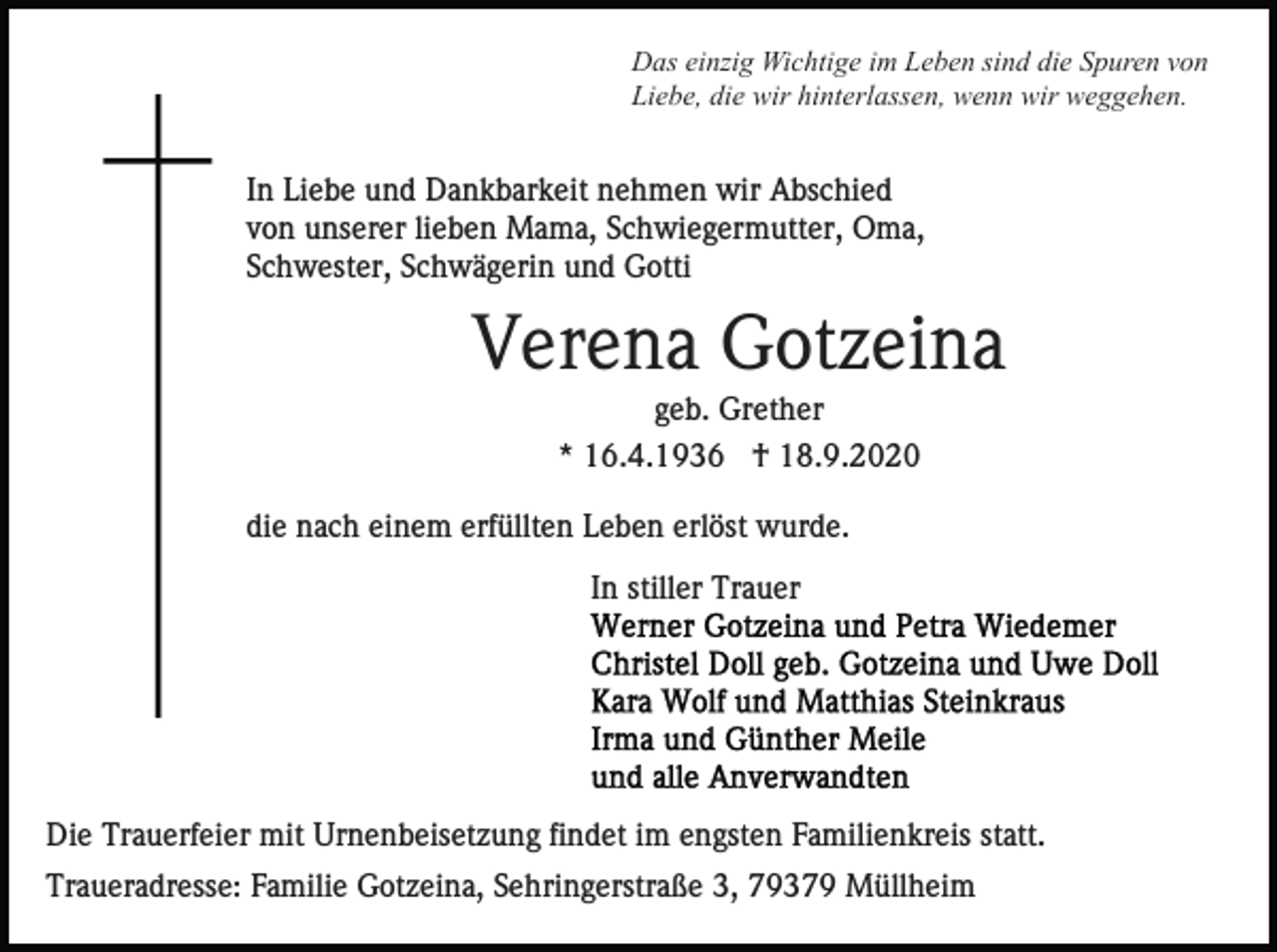 <p>Das einzig Wichtige im Leben sind die Spuren von<br />Liebe, die wir hinterlassen, wenn wir weggehen.</p><p>In Liebe und Dankbarkeit nehmen wir Abschied<br />von unserer lieben Mama, Schwiegermutter, Oma,<br />Schwester, Schwägerin und Gotti</p><p>Verena Gotzeina<br />geb. Grether<br />* 16.4.1936 † 18.9.2020<br />die nach einem erfüllten Leben erlöst wurde.<br />In stiller Trauer</p><p>Die Trauerfeier mit Urnenbeisetzung findet im engsten Familienkreis statt.<br />Traueradresse: Familie Gotzeina, Sehringerstraße 3, 79379 Müllheim</p>
