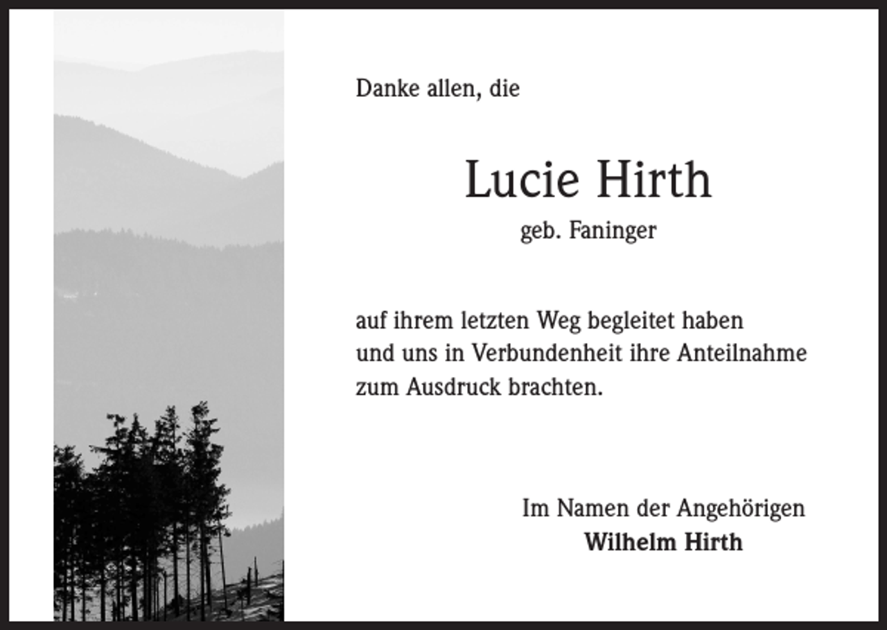 <p>Danke allen, die</p><p>Lucie Hirth<br />geb. Faninger<br />auf ihrem letzten Weg begleitet haben<br />und uns in ­Verbundenheit ihre Anteilnahme<br />zum Ausdruck ­brachten.</p><p>Im Namen der Angehörigen<br />Wilhelm Hirth</p>