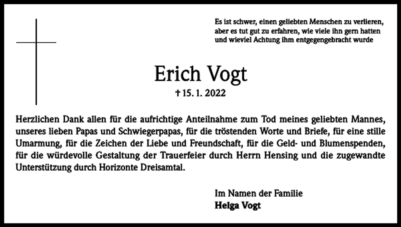 <p>Es ist schwer, einen geliebten Menschen zu verlieren,<br />aber es tut gut zu erfahren, wie viele ihn gern hatten<br />und wieviel Achtung ihm entgegengebracht wurde</p><p>Erich Vogt<br />† 15. 1. 2022<br />Herzlichen Dank allen für die aufrichtige Anteilnahme zum Tod meines geliebten Mannes,<br />unseres lieben Papas und Schwiegerpapas, für die tröstenden Worte und Briefe, für eine stille<br />Umarmung, für die Zeichen der Liebe und Freundschaft, für die Geld- und Blumenspenden,<br />für die würdevolle Gestaltung der Trauerfeier durch Herrn Hensing und die zugewandte<br />Unterstützung durch Horizonte Dreisamtal.<br />Im Namen der Familie<br />Helga Vogt</p>