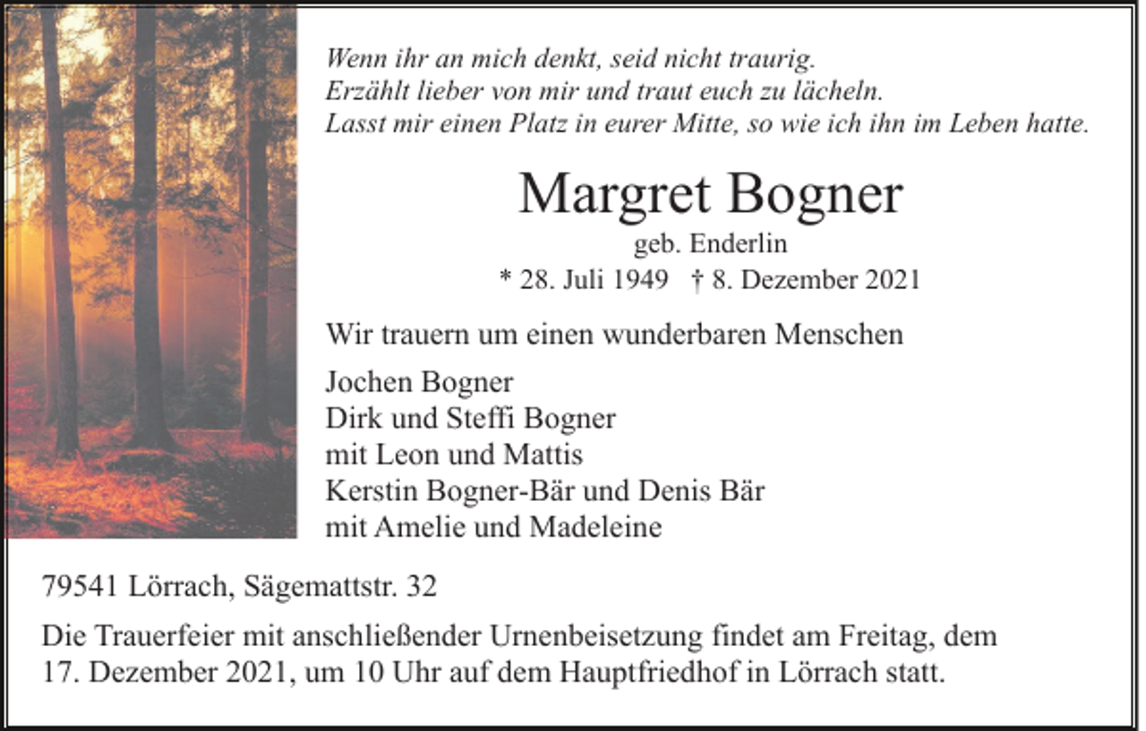 <p>Wenn ihr an mich denkt, seid nicht traurig.<br />Erzählt lieber von mir und traut euch zu lächeln.<br />Lasst mir einen Platz in eurer Mitte, so wie ich ihn im Leben hatte.</p><p>Margret Bogner<br />geb. Enderlin<br />* 28. Juli 1949 † 8. Dezember 2021</p><p>Wir trauern um einen wunderbaren Menschen<br />Jochen Bogner<br />Dirk und Steffi Bogner<br />mit Leon und Mattis<br />Kerstin Bogner-Bär und Denis Bär<br />mit Amelie und Madeleine<br />79541 Lörrach, Sägemattstr. 32<br />Die Trauerfeier mit anschließender Urnenbeisetzung findet am Freitag, dem<br />17. Dezember 2021, um 10 Uhr auf dem Hauptfriedhof in Lörrach statt.</p>
