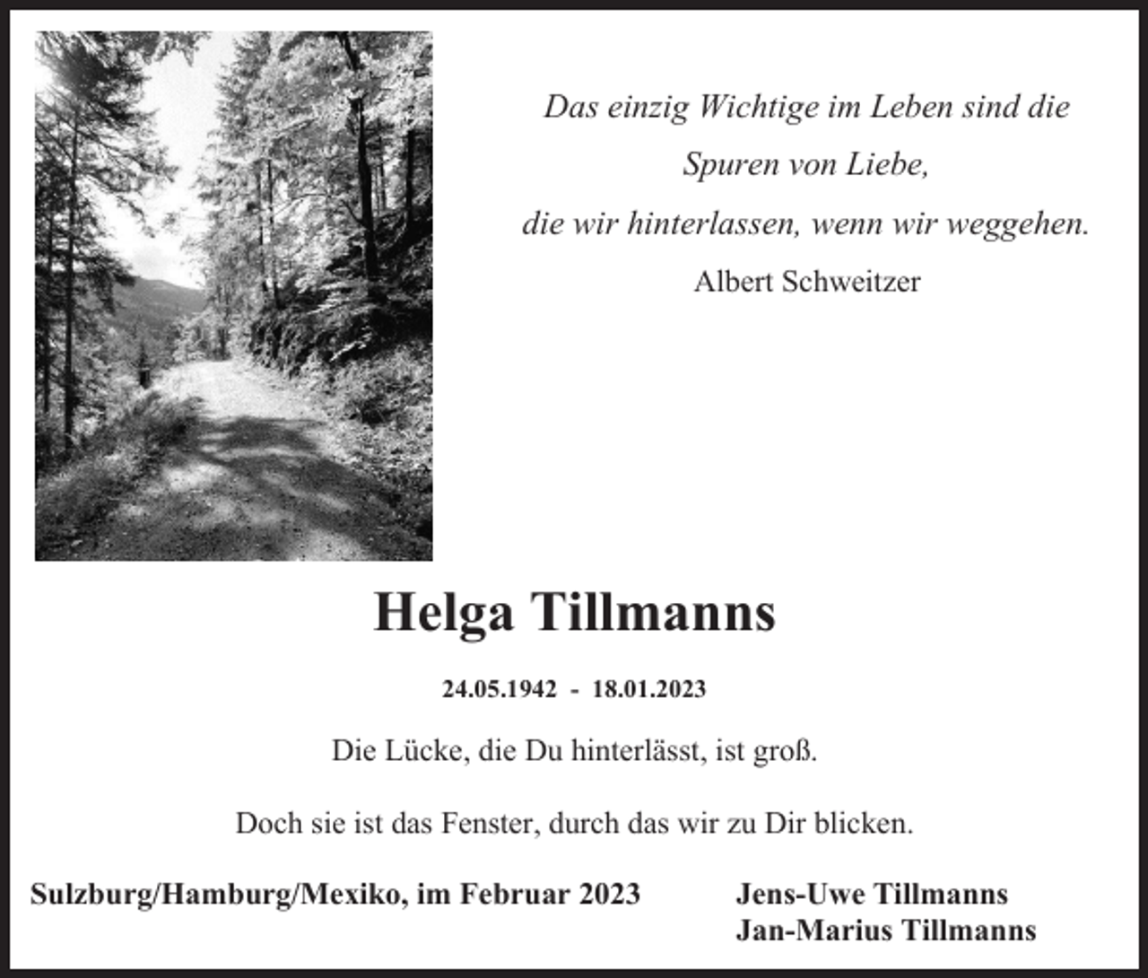 <p>Das einzig Wichtige im Leben sind die<br />Spuren von Liebe,<br />die wir hinterlassen, wenn wir weggehen.<br />Albert Schweitzer</p><p>Helga Tillmanns<br />24.05.1942 - 18.01.2023</p><p>Die Lücke, die Du hinterlässt, ist groß.<br />Doch sie ist das Fenster, durch das wir zu Dir blicken.<br />Sulzburg/Hamburg/Mexiko, im Februar 2023</p><p>Jens-Uwe Tillmanns<br />Jan-Marius Tillmanns</p>