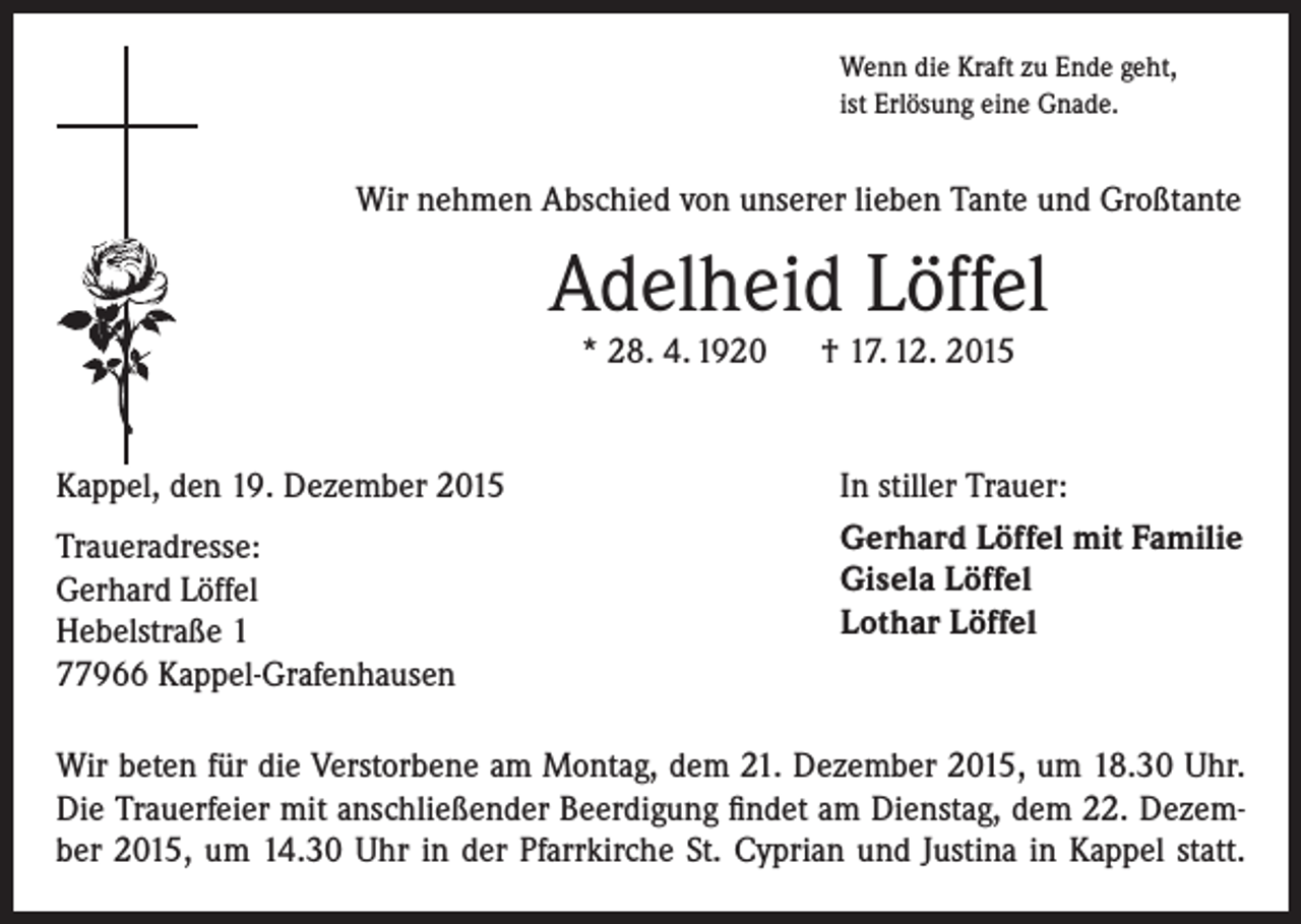 <p>Wenn die Kraft zu Ende geht,<br />ist Erlösung eine Gnade.</p><p>Wir nehmen Abschied von unserer lieben Tante und Großtante</p><p>Adelheid Löffel<br />* 28. 4. 1920 † 17. 12. 2015</p><p>Kappel, den 19. Dezember 2015<br />Traueradresse:<br />Gerhard Löffel<br />Hebelstraße 1<br />77966 Kappel-Grafenhausen</p><p>In stiller Trauer:<br />Gerhard Löffel mit Familie<br />Gisela Löffel<br />Lothar Löffel</p><p>Wir beten für die Verstorbene am Montag, dem 21. Dezember 2015, um 18.30 Uhr.<br />Die Trauerfeier mit anschließender Beerdigung findet am Dienstag, dem 22. Dezember 2015, um 14.30 Uhr in der Pfarrkirche St. Cyprian und Justina in Kappel statt.</p>