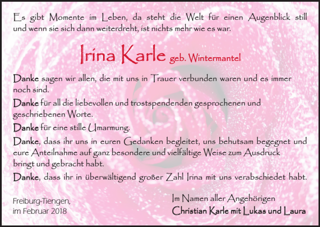 <p>Es gibt Momente im Leben, da steht die Welt für einen Augenblick still<br />und wenn sie sich dann weiterdreht, ist nichts mehr wie es war.</p><p>Irina Karle geb. Wintermantel<br />Danke sagen wir allen, die mit uns in Trauer verbunden waren und es immer<br />noch sind.<br />Danke für all die liebevollen und trostspendenden gesprochenen und ­<br />geschriebenen Worte.<br />Danke für eine stille Umarmung.<br />Danke, dass ihr uns in euren Gedanken begleitet, uns behutsam begegnet und<br />eure Anteilnahme auf ganz besondere und vielfältige Weise zum Ausdruck<br />bringt und gebracht habt.<br />Danke, dass ihr in überwältigend großer Zahl Irina mit uns verabschiedet habt.<br />Freiburg-Tiengen,<br />im Februar 2018</p><p>Im Namen aller Angehörigen<br />Christian Karle mit Lukas und Laura</p>