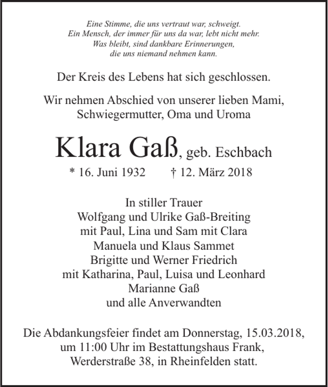 <p>Eine<br />Stimme,<br />Ei<br />n e Sti<br />m m e, didie<br />e uuns<br />ns vvertraut<br />ert r a ut war,<br />w ar, sschweigt.<br />c h w ei gt.<br />Ei n Mensch,<br />M e ns c h, dder<br />er i immer<br />m m er f für<br />ü r uns<br />u ns da<br />d a war,<br />w ar, llebt<br />e bt nicht<br />ni c ht mehr.<br />m e hr.<br />Ein<br />WWas<br />as blbleibt,<br />ei bt, sisind<br />n d d dankbare<br />a n k b ar e Erinnerungen,<br />Eri n n er u n g e n,<br />di e uuns<br />ns ni<br />e m a n d nnehmen<br />e h m e n kkann.<br />a n n.<br />die<br />niemand</p><p>Kreis<br />DDer<br />er Kr<br />eis ddes<br />es LLebens<br />e b e ns hhat<br />at sich<br />si c h geschlossen.<br />g es c hl oss e n.<br />Wirn enehmen<br />Wir<br />h m e n AAbschied<br />bs c hi e d v von<br />o n uunserer<br />ns er er lilieben<br />e b e n Mami,<br />M a mi,<br />Schwiegermutter,<br />S c h wi e g er m utt er, Oma<br />O m a uund<br />n d Uroma<br />Ur o m a</p><p>Kl<br />ar a GGaß<br />a ß , geb.<br />g e b. Eschbach<br />Es c h b a c h<br />Klara<br />** 116.<br />6. JJuni<br />u ni 11</p><p>†† 112.<br />2. März<br />M är z</p><p>IInn stiller<br />still er Trauer<br />Tr a u er<br />W olf g a n g u und<br />n d Ulri<br />k e GGaß-Breiting<br />a ß - Br eiti n g<br />Wolfgang<br />Ulrike<br />mit<br />a ul, LiLina<br />n a uund<br />n d SSam<br />a m mmit<br />it Clara<br />Cl ar a<br />mitPPaul,<br />MManuela<br />a n u el a u und<br />n d KlKlaus<br />a us S Sammet<br />a m m et<br />Bri gitt e uund<br />n d Werner<br />Wer n er Fri<br />e d ri c h<br />Brigitte<br />Friedrich<br />mit KKatharina,<br />at h ari n a, PPaul,<br />a ul, LLuisa<br />uis a und<br />u n d Leonhard<br />L e o n h ar d<br />mit<br />MMarianne<br />ari a n n e GGaß<br />aß<br />u n d all<br />e Anverwandten<br />A n v er w a n dt e n<br />und<br />alle<br />Die<br />Di<br />e AAbdankungsfeier<br />b d a n k u n gsf ei er fifindet<br />n d et aamm Donnerstag,<br />D o n n erst a g, 15.03.2018,<br />1 5. 0 3. 2 0 1 8,<br />uum<br />m 111:00<br />1: Uhr<br />U hr iim<br />m Bestattungshaus<br />B est att u n gs h a us Frank,<br />Fr a n k,<br />Wer<br />Werderstraße<br />d erstr a ß e 8,<br />8, i ninRRheinfelden<br />h ei n f el d e n statt.<br />st att.</p>