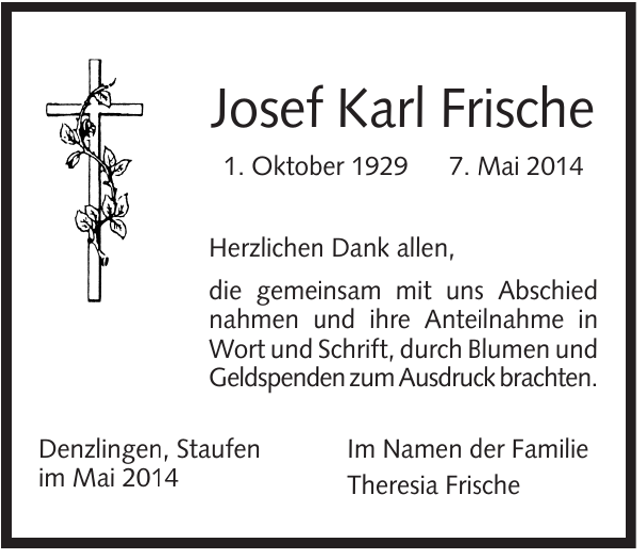 <p>Josef Karl Frische<br />1. Oktober 1929</p><p>7. Mai 2014</p><p>Herzlichen Dank allen,<br />die gemeinsam mit uns Abschied<br />nahmen und ihre Anteilnahme in<br />Wort und Schrift, durch Blumen und<br />Geldspenden zum Ausdruck brachten.<br />Denzlingen, Staufen<br />im Mai 2014</p><p>Im Namen der Familie<br />Theresia Frische</p>