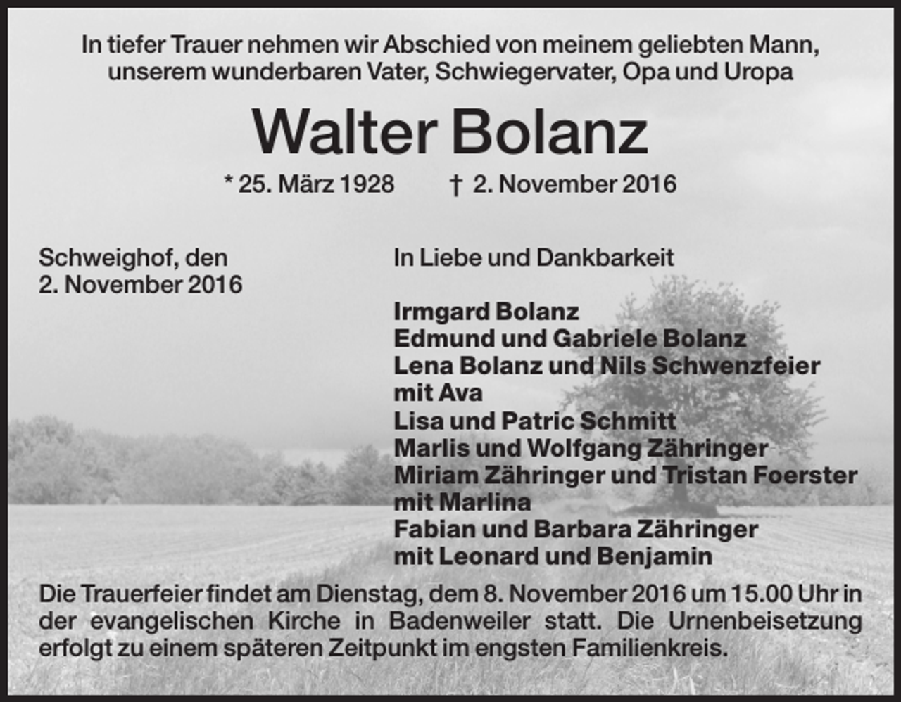 <p>In tiefer Trauer nehmen wir Abschied von meinem geliebten Mann,<br />unserem wunderbaren Vater, Schwiegervater, Opa und Uropa</p><p>Walter Bolanz<br />* 25. März 1928<br />Schweighof, den<br />2. November 2016</p><p>† 2. November 2016</p><p>In Liebe und Dankbarkeit</p><p>Irmgard Bolanz<br />Edmund und Gabriele Bolanz<br />Lena Bolanz und Nils Schwenzfeier<br />mit Ava<br />Lisa und Patric Schmitt<br />Marlis und Wolfgang Zähringer<br />Miriam Zähringer und Tristan Foerster<br />mit Marlina<br />Fabian und Barbara Zähringer<br />mit Leonard und Benjamin<br />Die Trauerfeier findet am Dienstag, dem 8. November 2016 um 15.00 Uhr in<br />der evangelischen Kirche in Badenweiler statt. Die Urnenbeisetzung<br />erfolgt zu einem späteren Zeitpunkt im engsten Familienkreis.</p>