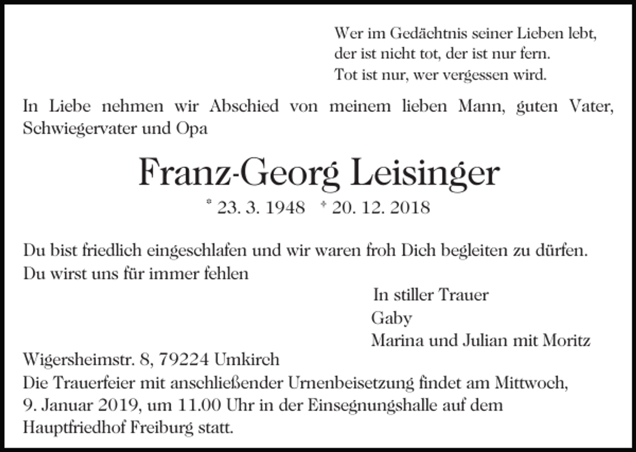 <p>Wer im Gedächtnis seiner Lieben lebt,<br />der ist nicht tot, der ist nur fern.<br />Tot ist nur, wer vergessen wird.</p><p>In Liebe nehmen wir Abschied von meinem lieben Mann, guten Vater,<br />Schwiegervater und Opa</p><p>Franz-Georg Leisinger<br />Bild einfügen</p><p>* 23. 3. 1948 † 20. 12. 2018</p><p>Du bist friedlich eingeschlafen und wir waren froh Dich begleiten zu dürfen.<br />Du wirst uns für immer fehlen<br />In stiller Trauer<br />Gaby<br />Marina und Julian mit Moritz<br />Wigersheimstr. 8, 79224 Umkirch<br />Die Trauerfeier mit anschließender Urnenbeisetzung findet am Mittwoch,<br />9. Januar 2019, um 11.00 Uhr in der Einsegnungshalle auf dem<br />Hauptfriedhof Freiburg statt.</p>