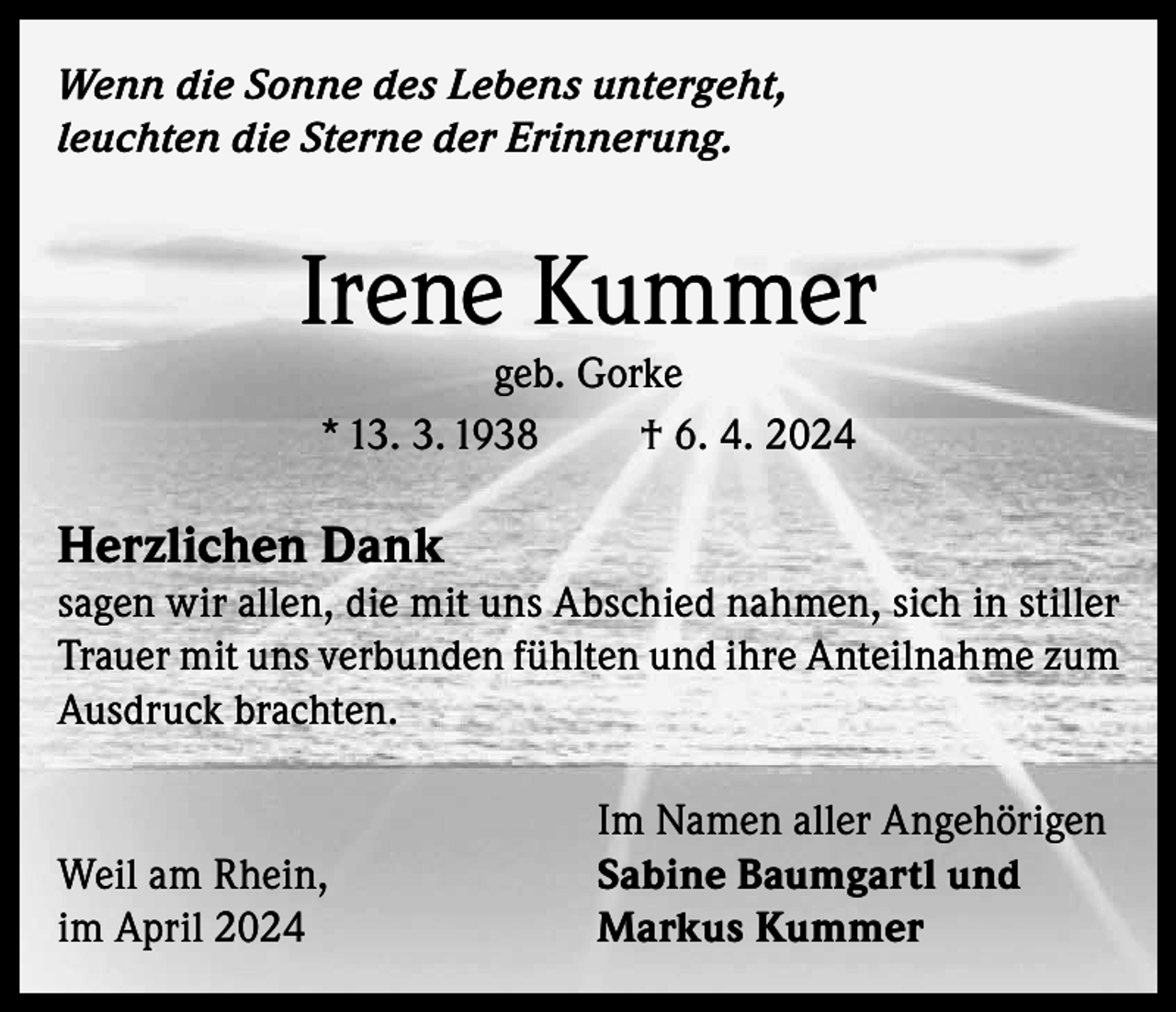 <p>Wenn die Sonne des Lebens untergeht,<br />leuchten die Sterne der Erinnerung.</p><p>Irene Kummer<br />geb. Gorke<br />* 13. 3. 1938<br />† 6. 4. 2024</p><p>Herzlichen Dank</p><p>sagen wir allen, die mit uns Abschied nahmen, sich in stiller<br />Trauer mit uns verbunden fühlten und ihre Anteilnahme zum<br />Ausdruck brachten.</p><p>Weil am Rhein,<br />im April 2024</p><p>Im Namen aller Angehörigen<br />Sabine Baumgartl und<br />Markus Kummer</p>
