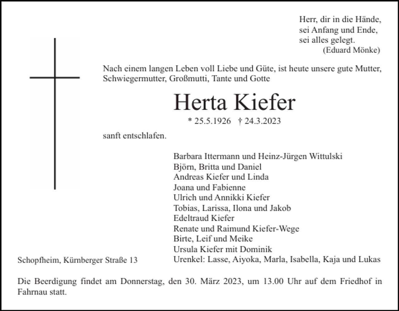<p>Herr, dir in die Hände,<br />sei Anfang und Ende,<br />sei alles gelegt.<br />(Eduard Mönke)</p><p>Nach einem langen Leben voll Liebe und Güte, ist heute unsere gute Mutter,<br />Schwiegermutter, Großmutti, Tante und Gotte</p><p>Herta Kiefer<br />* 25.5.1926 † 24.3.2023<br />sanft entschlafen.</p><p>Schopfheim, Kürnberger Straße 13</p><p>Barbara Ittermann und Heinz-Jürgen Wittulski<br />Björn, Britta und Daniel<br />Andreas Kiefer und Linda<br />Joana und Fabienne<br />Ulrich und Annikki Kiefer<br />Tobias, Larissa, Ilona und Jakob<br />Edeltraud Kiefer<br />Renate und Raimund Kiefer-Wege<br />Birte, Leif und Meike<br />Ursula Kiefer mit Dominik<br />Urenkel: Lasse, Aiyoka, Marla, Isabella, Kaja und Lukas</p><p>Die Beerdigung findet am Donnerstag, den 30. März 2023, um 13.00 Uhr auf dem Friedhof in<br />Fahrnau statt.</p>