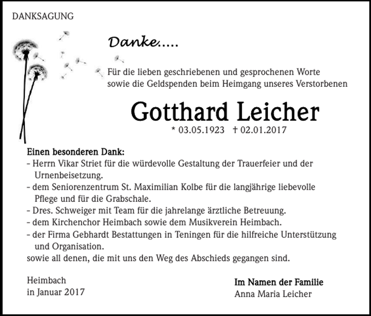 <p>DANKSAGUNG</p><p>Für die lieben geschriebenen und gesprochenen Worte<br />sowie die Geldspenden beim Heimgang unseres Verstorbenen</p><p>* 03.05.1923 † 02.01.2017</p><p>- Herrn Vikar Striet für die würdevolle Gestaltung der Trauerfeier und der<br />Urnenbeisetzung.<br />- dem Seniorenzentrum St. Maximilian Kolbe für die langjährige liebevolle<br />Pﬂege und für die Grabschale.<br />- Dres. Schweiger mit Team für die jahrelange ärztliche Betreuung.<br />- dem Kirchenchor Heimbach sowie dem Musikverein Heimbach.<br />- der Firma Gebhardt Bestattungen in Teningen für die hilfreiche Unterstützung<br />und Organisation.<br />sowie all denen, die mit uns den Weg des Abschieds gegangen sind.<br />Heimbach<br />in Januar 2017</p><p>Anna Maria Leicher</p>