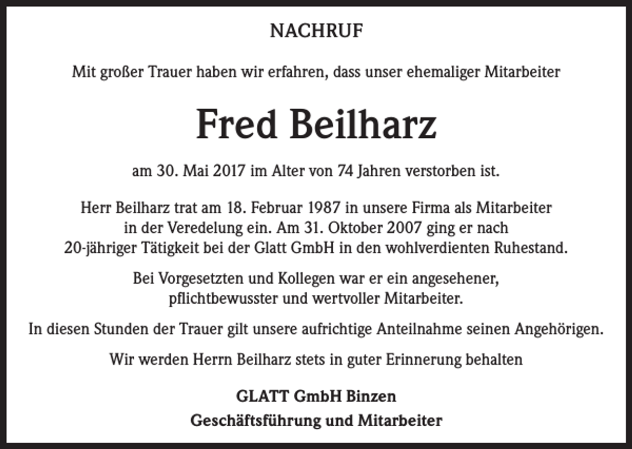 <p>NACHRUF<br />Mit großer Trauer haben wir erfahren, dass unser ehemaliger Mitarbeiter</p><p>Fred Beilharz<br />am 30. Mai 2017 im Alter von 74 Jahren verstorben ist.<br />Herr Beilharz trat am 18. Februar 1987 in unsere Firma als Mitarbeiter<br />in der Veredelung ein. Am 31. Oktober 2007 ging er nach<br />20-jähriger Tätigkeit bei der Glatt GmbH in den wohlverdienten Ruhestand.<br />Bei Vorgesetzten und Kollegen war er ein angesehener,<br />pflichtbewusster und wertvoller Mitarbeiter.<br />In diesen Stunden der Trauer gilt unsere aufrichtige Anteilnahme seinen Angehörigen.<br />Wir werden Herrn Beilharz stets in guter Erinnerung behalten<br />GLATT GmbH Binzen<br />Geschäftsführung und Mitarbeiter</p>