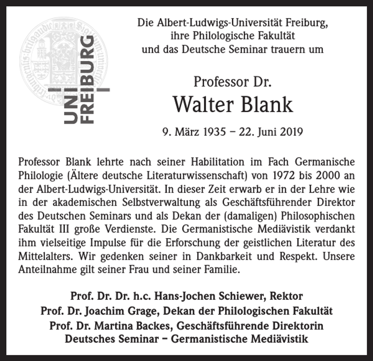 <p>Die Albert-Ludwigs-Universität Freiburg,<br />ihre Philologische Fakultät<br />und das Deutsche Seminar trauern um</p><p>Professor Dr.</p><p>Walter Blank<br />9. März 1935 – 22. Juni 2019<br />Professor Blank lehrte nach seiner Habilitation im Fach Germanische<br />Philologie (Ältere deutsche Literaturwissenschaft) von 1972 bis 2000 an<br />der Albert-Ludwigs-Universität. In dieser Zeit erwarb er in der Lehre wie<br />in der akademischen Selbstverwaltung als Geschäftsführender Direktor<br />des Deutschen Seminars und als Dekan der (damaligen) Philosophischen<br />Fakultät III große Verdienste. Die Germanistische Mediävistik verdankt<br />ihm vielseitige Impulse für die Erforschung der geistlichen Literatur des<br />Mittelalters. Wir gedenken seiner in Dankbarkeit und Respekt. Unsere<br />Anteilnahme gilt seiner Frau und seiner Familie.<br />Prof. Dr. Dr. h.c. Hans-Jochen Schiewer, Rektor<br />Prof. Dr. Joachim Grage, Dekan der Philologischen Fakultät<br />Prof. Dr. Martina Backes, Geschäftsführende Direktorin<br />Deutsches Seminar – Germanistische Mediävistik</p>