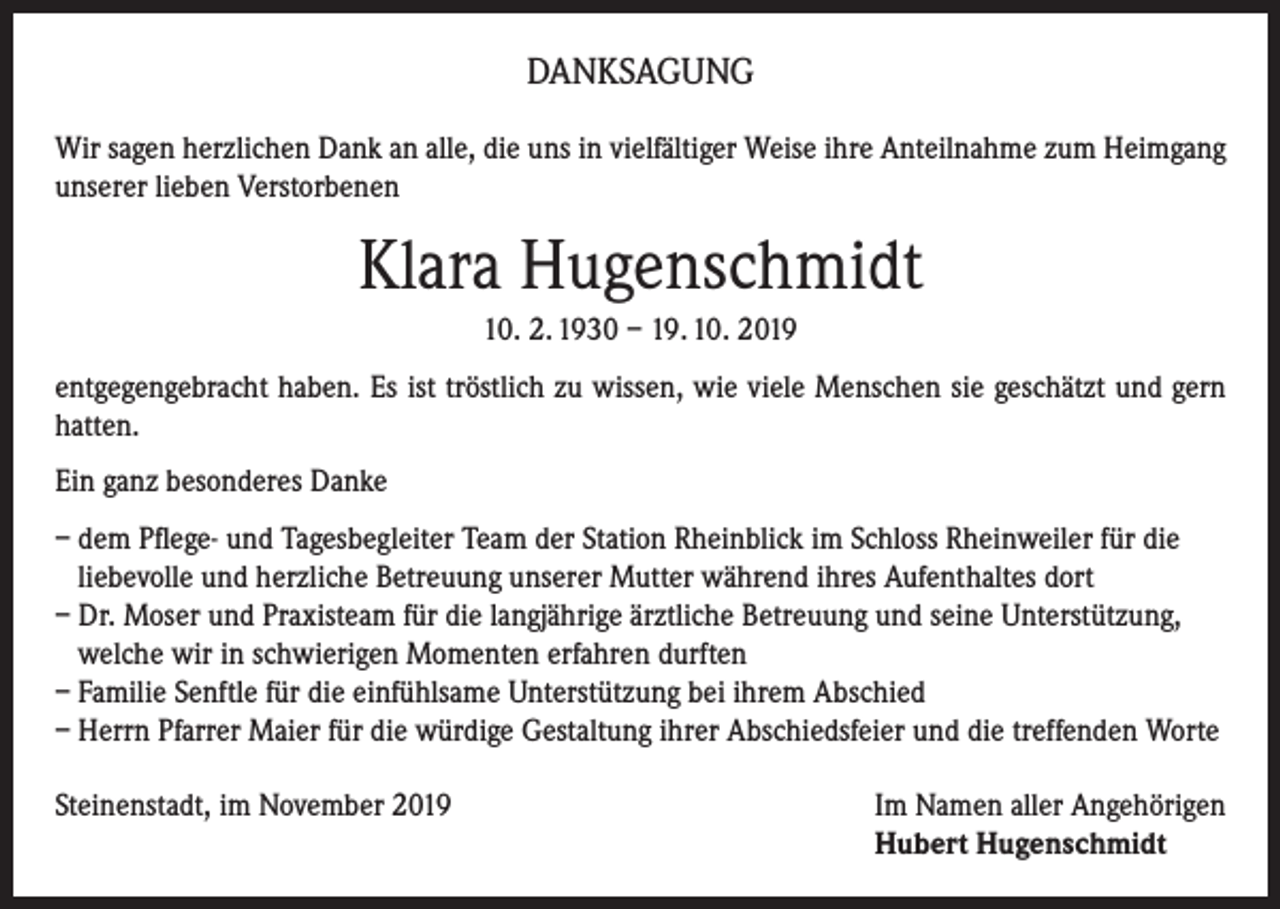 <p>DANKSAGUNG<br />Wir sagen herzlichen Dank an alle, die uns in vielfältiger Weise ihre Anteilnahme zum Heimgang<br />unserer lieben Verstorbenen</p><p>Klara Hugenschmidt<br />10. 2. 1930 – 19. 10. 2019<br />entgegengebracht haben. Es ist tröstlich zu wissen, wie viele Menschen sie geschätzt und gern<br />hatten.<br />Ein ganz besonderes Danke<br />– dem Pflege- und Tagesbegleiter Team der Station Rheinblick im Schloss Rheinweiler für die<br />liebevolle und herzliche Betreuung unserer Mutter während ihres Aufenthaltes dort<br />– Dr. Moser und Praxisteam für die langjährige ärztliche Betreuung und seine Unterstützung,<br />welche wir in schwierigen Momenten erfahren durften<br />– Familie Senftle für die einfühlsame Unterstützung bei ihrem Abschied<br />– Herrn Pfarrer Maier für die würdige Gestaltung ihrer Abschiedsfeier und die treffenden Worte<br />Steinenstadt, im November 2019 Im Namen aller Angehörigen<br />Hubert Hugenschmidt</p>