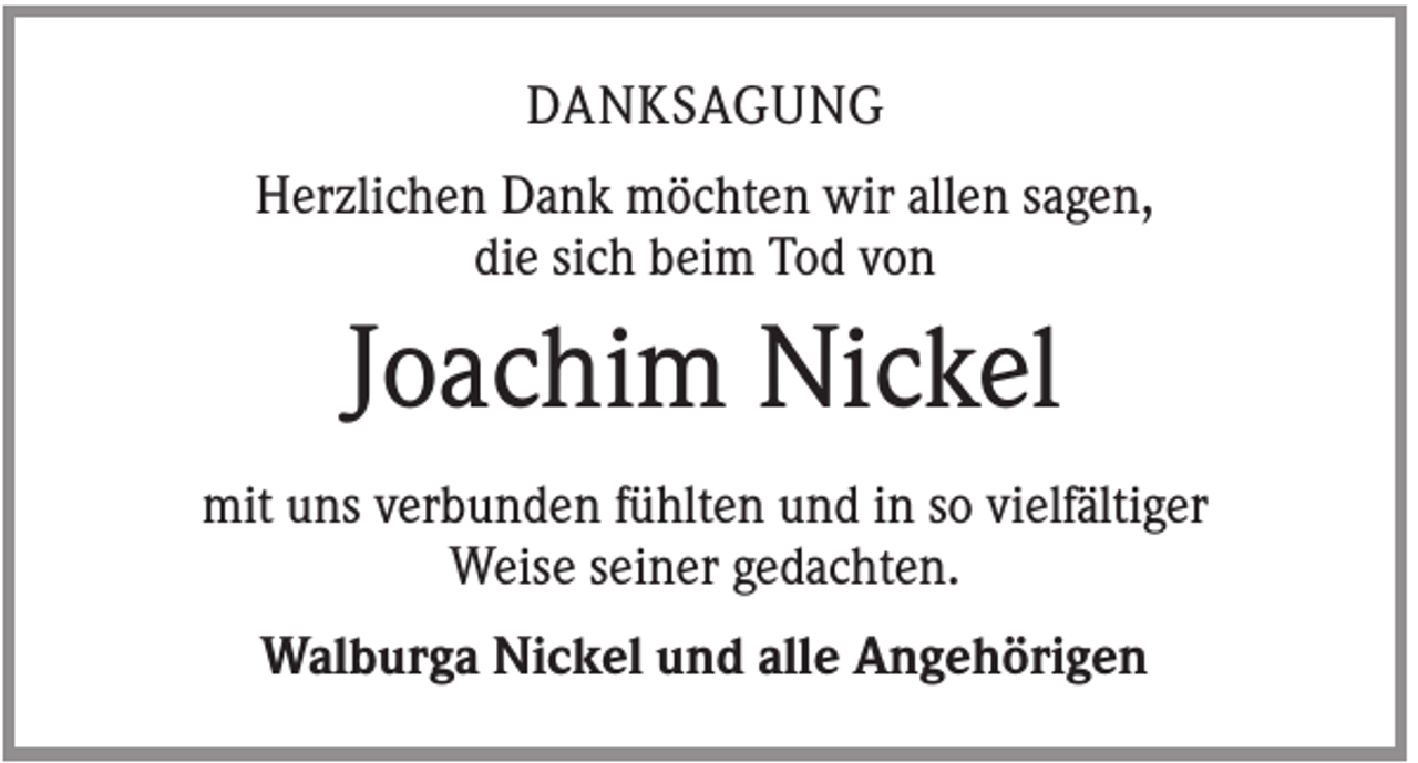 <p>DANKSAGUNG<br />Herzlichen Dank möchten wir allen sagen,<br />die sich beim Tod von</p><p>Joachim Nickel<br />mit uns verbunden fühlten und in so vielfältiger<br />Weise seiner gedachten.<br />Walburga Nickel und alle Angehörigen</p>