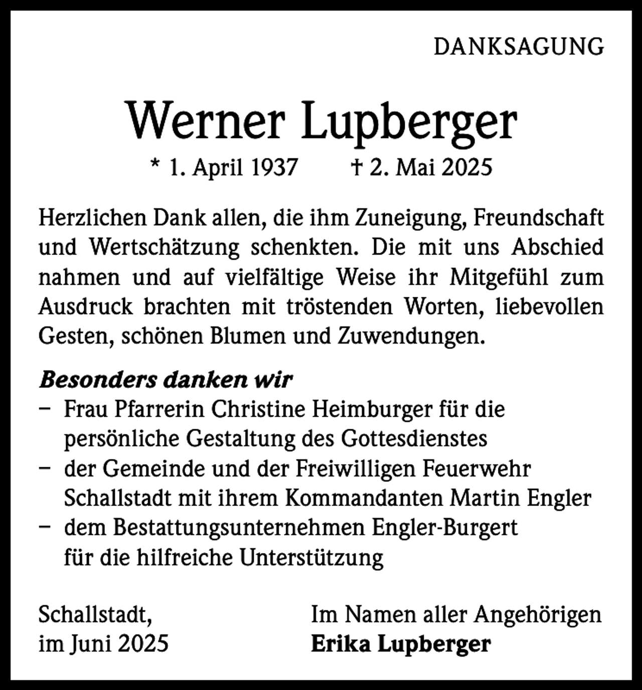 <p>DANKSAGUNG</p><p>Werner Lupberger<br />* 1. April 1937 † 2. Mai 2025</p><p>Herzlichen Dank allen, die ihm Zuneigung, Freundschaft<br />und Wertschätzung schenkten. Die mit uns Abschied<br />nahmen und auf vielfältige Weise ihr Mitgefühl zum<br />­Ausdruck brachten mit tröstenden Worten, liebevollen<br />Gesten, schönen Blumen und Zuwendungen.<br />Besonders danken wir<br />– Frau Pfarrerin Christine Heimburger für die<br />­persönliche Gestaltung des Gottesdienstes<br />– der Gemeinde und der Freiwilligen Feuerwehr<br />Schallstadt mit ihrem Kommandanten Martin Engler<br />– dem Bestattungsunternehmen Engler-Burgert<br />für die hilfreiche Unterstützung<br />Schallstadt,<br />im Juni 2025</p><p>Im Namen aller Angehörigen<br />Erika Lupberger</p>