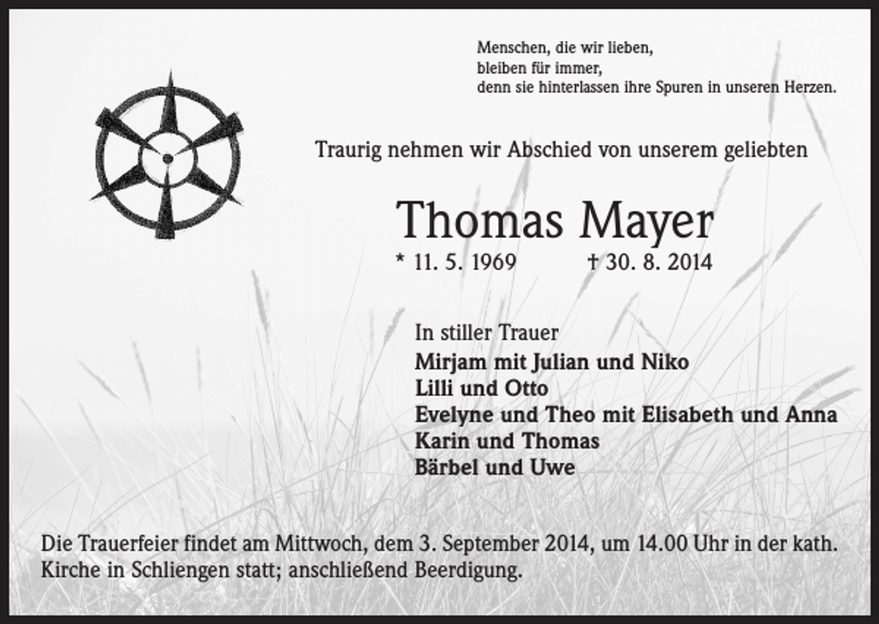 <p>Menschen, die wir lieben,<br />bleiben für immer,<br />denn sie hinterlassen ihre Spuren in unseren Herzen.</p><p>Traurig nehmen wir Abschied von unserem geliebten</p><p>Thomas Mayer</p><p>* 11. 5. 1969 † 30. 8. 2014</p><p>In stiller Trauer<br />Mirjam mit Julian und Niko<br />Lilli und Otto<br />Evelyne und Theo mit Elisabeth und Anna<br />Karin und Thomas<br />Bärbel und Uwe<br />Die Trauerfeier findet am Mittwoch, dem 3. September 2014, um 14.00 Uhr in der kath.<br />Kirche in Schliengen statt; anschließend Beerdigung.</p>
