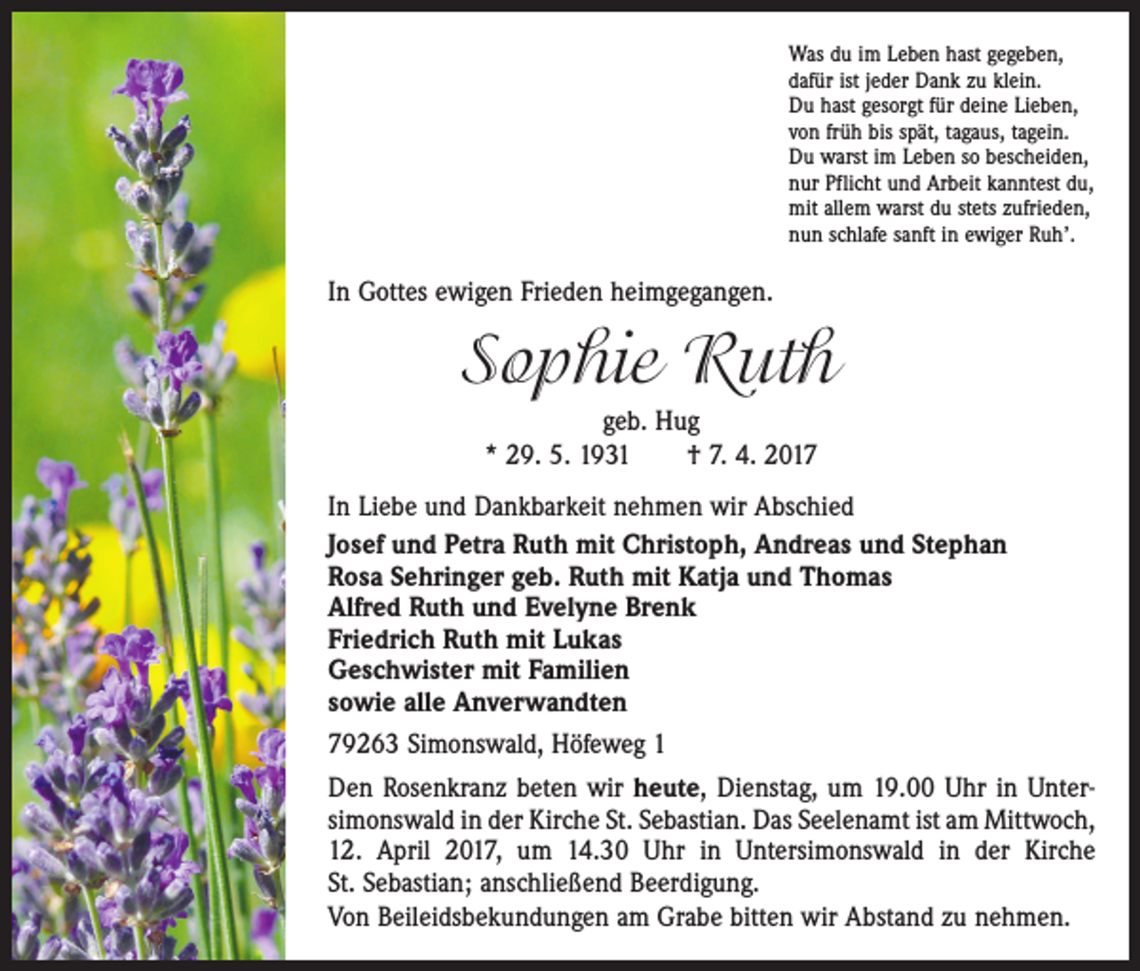 <p>Was du im Leben hast gegeben,<br />dafür ist jeder Dank zu klein.<br />Du hast gesorgt für deine Lieben,<br />von früh bis spät, tagaus, tagein.<br />Du warst im Leben so bescheiden,<br />nur Pflicht und Arbeit kanntest du,<br />mit allem warst du stets zufrieden,<br />nun schlafe sanft in ewiger Ruh’.</p><p>In Gottes ewigen Frieden heimgegangen.</p><p>Sophie Ruth<br />geb. Hug<br />* 29. 5. 1931 † 7. 4. 2017<br />In Liebe und Dankbarkeit nehmen wir Abschied<br />Josef und Petra Ruth mit Christoph, Andreas und Stephan<br />Rosa Sehringer geb. Ruth mit Katja und Thomas<br />Alfred Ruth und Evelyne Brenk<br />Friedrich Ruth mit Lukas<br />Geschwister mit Familien<br />sowie alle Anverwandten<br />79263 Simonswald, Höfeweg 1<br />Den Rosenkranz beten wir heute, Dienstag, um 19.00 Uhr in Unter­<br />simonswald in der Kirche St. Sebastian. Das Seelenamt ist am ­Mittwoch,<br />12. April 2017, um 14.30 Uhr in Untersimonswald in der Kirche<br />St. Sebastian; anschließend Beerdigung.<br />Von Beileidsbekundungen am Grabe bitten wir Abstand zu nehmen.</p>
