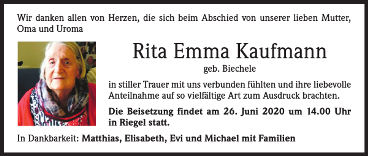 <p>Wir danken allen von Herzen, die sich beim Abschied von unserer lieben Mutter,<br />Oma und Uroma</p><p>Rita Emma Kaufmann<br />geb. Biechele</p><p>in stiller Trauer mit uns verbunden fühlten und ihre liebevolle<br />Anteilnahme auf so vielfältige Art zum Ausdruck brachten.<br />Die Beisetzung findet am 26. Juni 2020 um 14.00 Uhr<br />in Riegel statt.<br />In Dankbarkeit: Matthias, Elisabeth, Evi und Michael mit Familien</p>