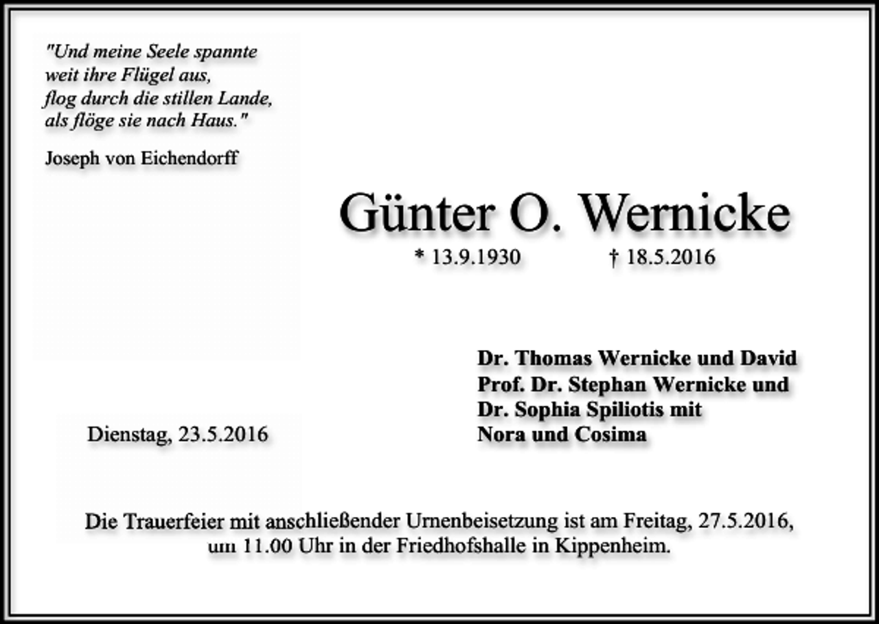 <p>"Und meine Seele spannte<br />weit ihre Flügel aus,<br />flog durch die stillen Lande,<br />als flöge sie nach Haus."<br />Joseph von Eichendorff</p><p>Günter O. Wernicke<br />* 13.9.1930</p><p>Dienstag, 23.5.2016</p><p>† 18.5.2016</p><p>Dr. Thomas Wernicke und David<br />Prof. Dr. Stephan Wernicke und<br />Dr. Sophia Spiliotis mit<br />Nora und Cosima</p><p>Die Trauerfeier mit anschließender Urnenbeisetzung ist am Freitag, 27.5.2016,<br />um 11.00 Uhr in der Friedhofshalle in Kippenheim.</p>
