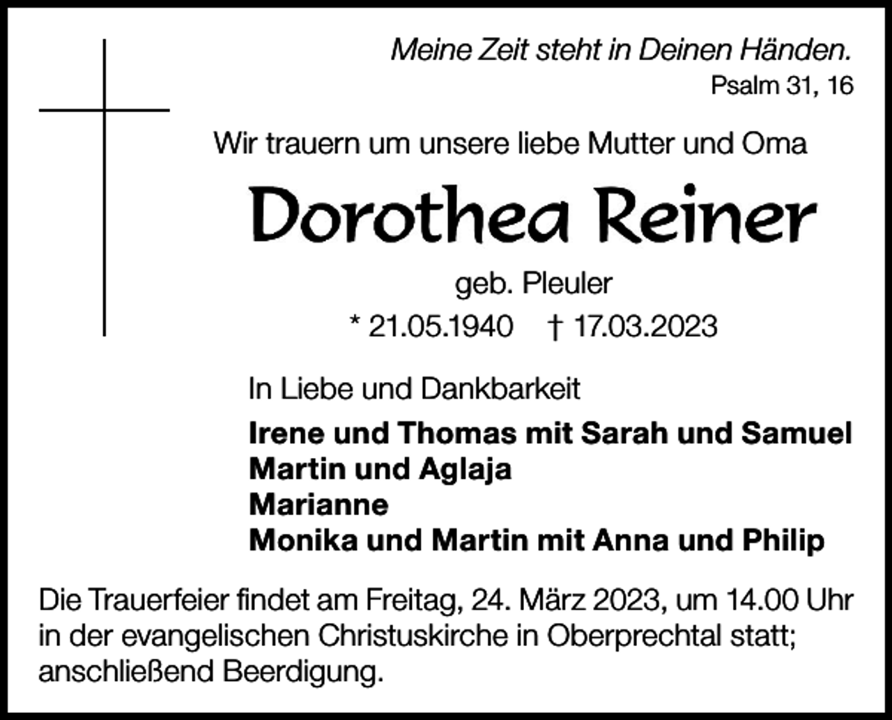 <p>Meine Zeit steht in Deinen Händen.<br />Psalm 31, 16</p><p>Wir trauern um unsere liebe Mutter und Oma</p><p>geb. Pleuler<br />* 21.05.1940 † 17.03.2023<br />In Liebe und Dankbarkeit<br />Irene und Thomas mit Sarah und Samuel<br />Martin und Aglaja<br />Marianne<br />Monika und Martin mit Anna und Philip<br />Die Trauerfeier findet am Freitag, 24. März 2023, um 14.00 Uhr<br />in der evangelischen Christuskirche in Oberprechtal statt;<br />anschließend Beerdigung.</p>
