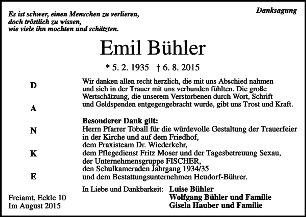 <p>Danksagung</p><p>Es ist schwer, einen Menschen zu verlieren,<br />doch tröstlich zu wissen,<br />wie viele ihn mochten und schätzten.</p><p>Emil Bühler<br />* 5. 2. 1935 † 6. 8. 2015<br />D<br />A<br />N<br />K<br />E</p><p>Wir danken allen recht herzlich, die mit uns Abschied nahmen<br />und sich in der Trauer mit uns verbunden fühlten. Die große<br />Wertschätzung, die unserem Verstorbenen durch Wort, Schrift<br />und Geldspenden entgegengebracht wurde, gibt uns Trost und Kraft.</p><p>Besonderer Dank gilt:<br />Herrn Pfarrer Toball für die würdevolle Gestaltung der Trauerfeier<br />in der Kirche und auf dem Friedhof,<br />dem Praxisteam Dr. Wiederkehr,<br />dem Pflegedienst Fritz Moser und der Tagesbetreuung Sexau,<br />der Unternehmensgruppe FISCHER,<br />den Schulkameraden Jahrgang 1934/35<br />und dem Bestattungsunternehmen Heudorf-Bührer.<br />In Liebe und Dankbarkeit: Luise Bühler</p><p>Freiamt, Eckle 10<br />Im August 2015</p><p>Wolfgang Bühler und Familie<br />Gisela Hauber und Familie</p>
