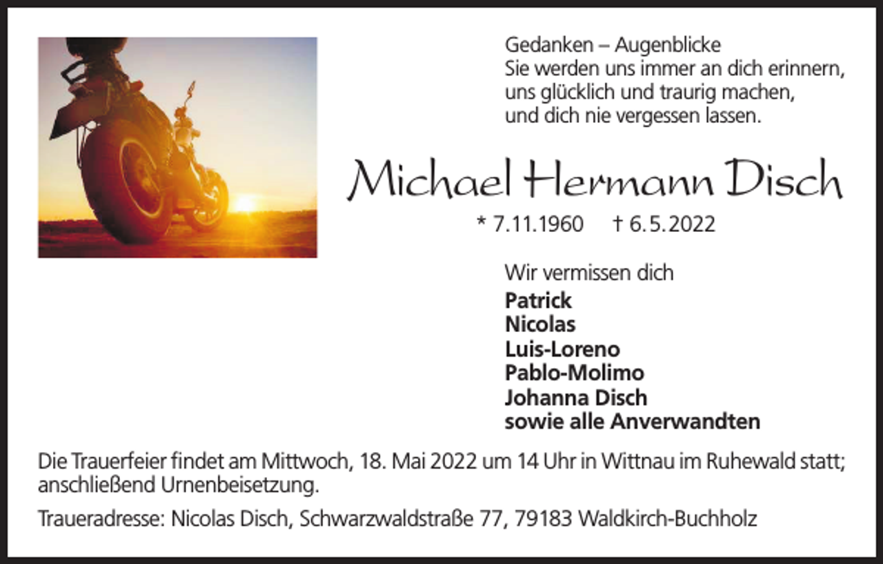 <p>Gedanken – Augenblicke<br />Sie werden uns immer an dich erinnern,<br />uns glücklich und traurig machen,<br />und dich nie vergessen lassen.</p><p>Michael Hermann Disch<br />* 7.11.1960</p><p>† 6.5.2022</p><p>Wir vermissen dich<br />Patrick<br />Nicolas<br />Luis-Loreno<br />Pablo-Molimo<br />Johanna Disch<br />sowie alle Anverwandten<br />Die Trauerfeier findet am Mittwoch, 18. Mai 2022 um 14 Uhr in Wittnau im Ruhewald statt;<br />anschließend Urnenbeisetzung.<br />Traueradresse: Nicolas Disch, Schwarzwaldstraße 77, 79183 Waldkirch-Buchholz</p>