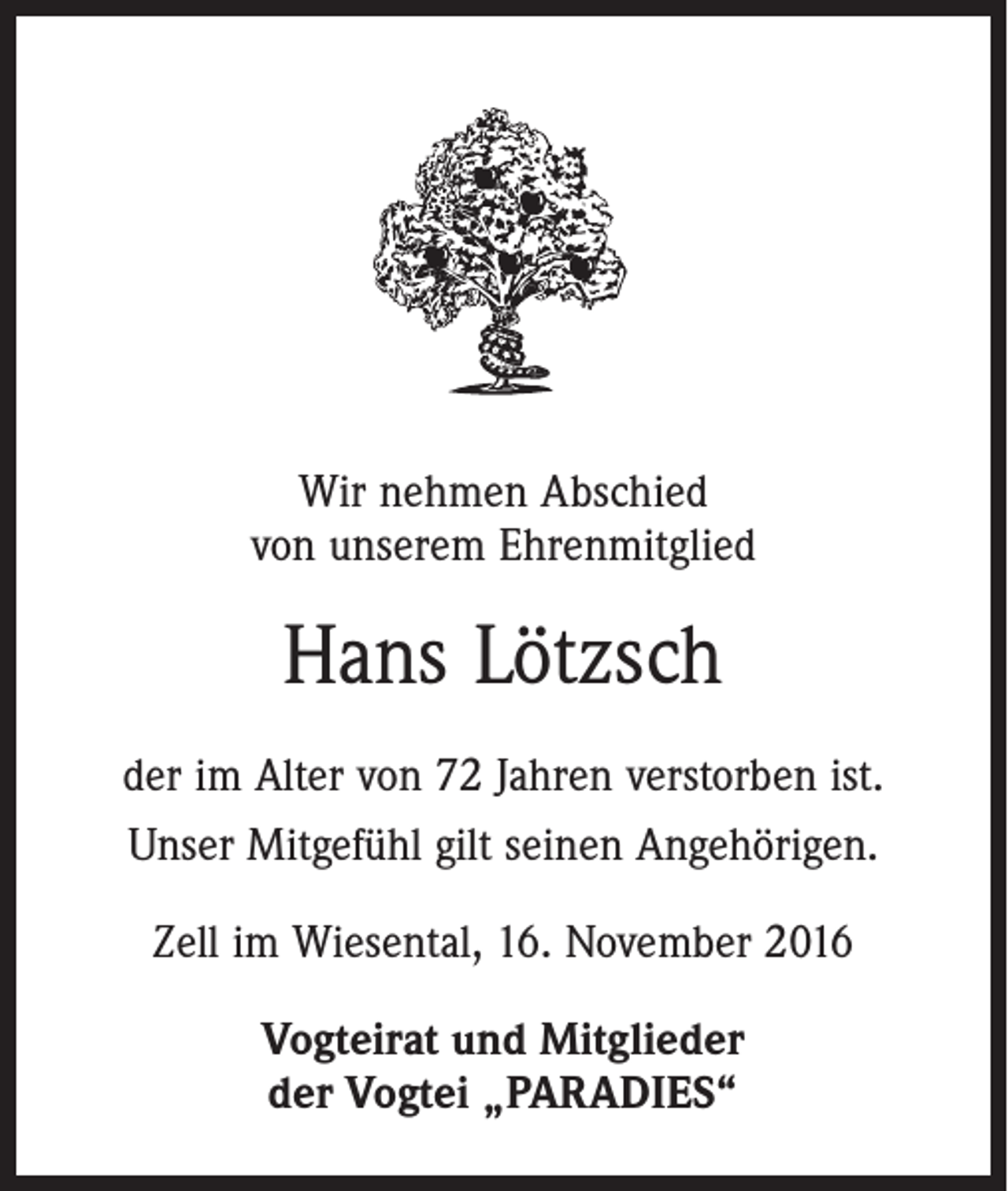 <p>Wir nehmen Abschied<br />von unserem Ehrenmitglied</p><p>Hans Lötzsch<br />der im Alter von 72 Jahren verstorben ist.<br />Unser Mitgefühl gilt seinen Angehörigen.<br />Zell im Wiesental, 16. November 2016<br />Vogteirat und Mitglieder<br />der Vogtei „PARADIES“</p>