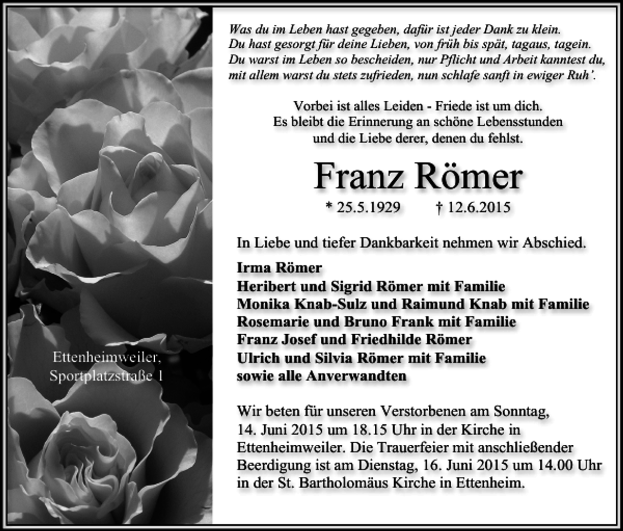 <p>Was du im Leben hast gegeben, dafür ist jeder Dank zu klein.<br />Du hast gesorgt für deine Lieben, von früh bis spät, tagaus, tagein.<br />Du warst im Leben so bescheiden, nur Pflicht und Arbeit kanntest du,<br />mit allem warst du stets zufrieden, nun schlafe sanft in ewiger Ruh’.</p><p>Vorbei ist alles Leiden - Friede ist um dich.<br />Es bleibt die Erinnerung an schöne Lebensstunden<br />und die Liebe derer, denen du fehlst.</p><p>Franz Römer<br />* 25.5.1929</p><p>† 12.6.2015</p><p>In Liebe und tiefer Dankbarkeit nehmen wir Abschied.</p><p>Ettenheimweiler,<br />Sportplatzstraße 1</p><p>Irma Römer<br />Heribert und Sigrid Römer mit Familie<br />Monika Knab-Sulz und Raimund Knab mit Familie<br />Rosemarie und Bruno Frank mit Familie<br />Franz Josef und Friedhilde Römer<br />Ulrich und Silvia Römer mit Familie<br />sowie alle Anverwandten<br />Wir beten für unseren Verstorbenen am Sonntag,<br />14. Juni 2015 um 18.15 Uhr in der Kirche in<br />Ettenheimweiler. Die Trauerfeier mit anschließender<br />Beerdigung ist am Dienstag, 16. Juni 2015 um 14.00 Uhr<br />in der St. Bartholomäus Kirche in Ettenheim.</p>