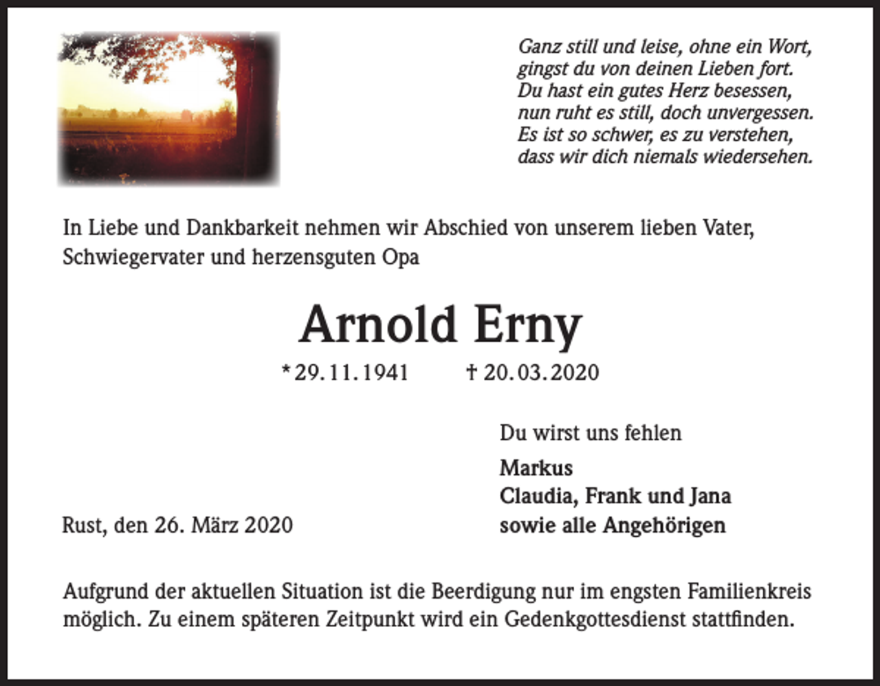 <p>Ganz still und leise, ohne ein Wort,<br />gingst du von deinen Lieben fort.<br />Du hast ein gutes Herz besessen,<br />nun ruht es still, doch unvergessen.<br />Es ist so schwer, es zu verstehen,<br />dass wir dich niemals wiedersehen.</p><p>In Liebe und Dankbarkeit nehmen wir Abschied von unserem lieben Vater,<br />Schwiegervater und herzensguten Opa</p><p>Arnold Erny<br />* 29. 11. 1941</p><p>† 20. 03. 2020<br />Du wirst uns fehlen</p><p>Rust, den 26. März 2020</p><p>Markus<br />Claudia, Frank und Jana<br />sowie alle Angehörigen</p><p>Aufgrund der aktuellen Situation ist die Beerdigung nur im engsten Familienkreis<br />möglich. Zu einem späteren Zeitpunkt wird ein Gedenkgottesdienst stattfinden.</p>