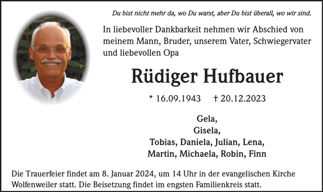 <p>Du bist nicht mehr da, wo Du warst, aber Du bist überall, wo wir sind.</p><p>In liebevoller Dankbarkeit nehmen wir Abschied von<br />meinem Mann, Bruder, unserem Vater, Schwiegervater<br />und liebevollen Opa</p><p>Rüdiger Hufbauer<br />* 16.09.1943</p><p>† 20.12.2023</p><p>Gela,<br />Gisela,<br />Tobias, Daniela, Julian, Lena,<br />Martin, Michaela, Robin, Finn<br />Die Trauerfeier findet am 8. Januar 2024, um 14 Uhr in der evangelischen Kirche<br />Wolfenweiler statt. Die Beisetzung findet im engsten Familienkreis statt.</p>