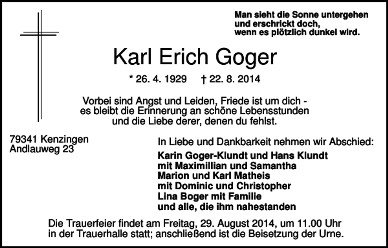 <p>Man sieht die Sonne untergehen<br />und erschrickt doch,<br />wenn es plötzlich dunkel wird.</p><p>Karl Erich Goger<br />* 26. 4. 1929</p><p>† 22. 8. 2014</p><p>Vorbei sind Angst und Leiden, Friede ist um dich es bleibt die Erinnerung an schöne Lebensstunden<br />und die Liebe derer, denen du fehlst.<br />79341 Kenzingen<br />Andlauweg 23</p><p>In Liebe und Dankbarkeit nehmen wir Abschied:<br />Karin Goger-Klundt und Hans Klundt<br />mit Maximillian und Samantha<br />Marion und Karl Matheis<br />mit Dominic und Christopher<br />Lina Boger mit Familie<br />und alle, die ihm nahestanden</p><p>Die Trauerfeier findet am Freitag, 29. August 2014, um 11.00 Uhr<br />in der Trauerhalle statt; anschließend ist die Beisetzung der Urne.</p>