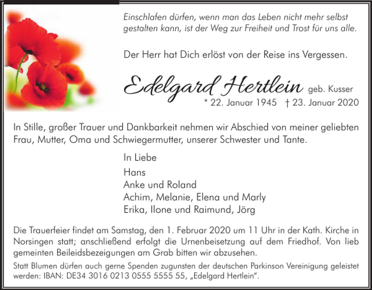 <p>Einschlafen dürfen, wenn man das Leben nicht mehr selbst<br />gestalten kann, ist der Weg zur Freiheit und Trost für uns alle.</p><p>Der Herr hat Dich erlöst von der Reise ins Vergessen.</p><p>Edelgard Hertlein</p><p>geb. Kusser</p><p>* 22. Januar 1945 † 23. Januar 2020</p><p>In Stille, großer Trauer und Dankbarkeit nehmen wir Abschied von meiner geliebten<br />Frau, Mutter, Oma und Schwiegermutter, unserer Schwester und Tante.</p><p>In Liebe<br />Hans<br />Anke und Roland<br />Achim, Melanie, Elena und Marly<br />Erika, Ilone und Raimund, Jörg<br />Die Trauerfeier findet am Samstag, den 1. Februar 2020 um 11 Uhr in der Kath. Kirche in<br />Norsingen statt; anschließend erfolgt die Urnenbeisetzung auf dem Friedhof. Von lieb<br />gemeinten Beileidsbezeigungen am Grab bitten wir abzusehen.<br />Statt Blumen dürfen auch gerne Spenden zugunsten der deutschen Parkinson Vereinigung geleistet<br />werden: IBAN: DE34 3016 0213 05, „Edelgard Hertlein“.</p>