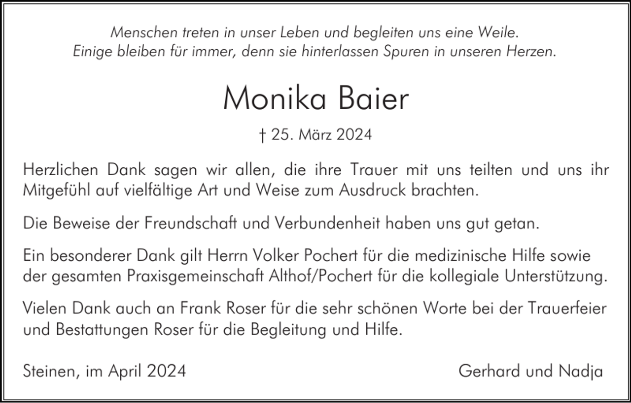 <p>Menschen treten in unser Leben und begleiten uns eine Weile.<br />Einige bleiben für immer, denn sie hinterlassen Spuren in unseren Herzen.</p><p>Monika Baier<br />† 25. März 2024</p><p>Herzlichen Dank sagen wir allen, die ihre Trauer mit uns teilten und uns ihr<br />Mitgefühl auf vielfältige Art und Weise zum Ausdruck brachten.<br />Die Beweise der Freundschaft und Verbundenheit haben uns gut getan.<br />Ein besonderer Dank gilt Herrn Volker Pochert für die medizinische Hilfe sowie<br />der gesamten Praxisgemeinschaft Althof/Pochert für die kollegiale Unterstützung.<br />Vielen Dank auch an Frank Roser für die sehr schönen Worte bei der Trauerfeier<br />und Bestattungen Roser für die Begleitung und Hilfe.<br />Steinen, im April 2024</p><p>Gerhard und Nadja</p>