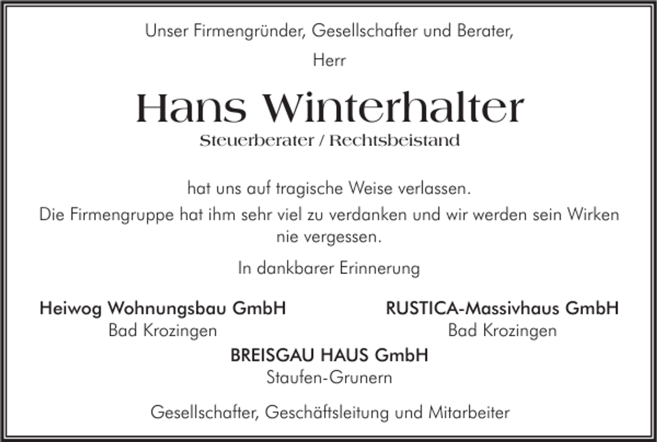 <p>Unser Firmengründer, Gesellschafter und Berater,<br />Herr</p><p>Hans Winterhalter<br />Steuerberater / Rechtsbeistand</p><p>hat uns auf tragische Weise verlassen.<br />Die Firmengruppe hat ihm sehr viel zu verdanken und wir werden sein Wirken<br />nie vergessen.<br />In dankbarer Erinnerung<br />RUSTICA-Massivhaus GmbH<br />Heiwog Wohnungsbau GmbH<br />Bad Krozingen<br />Bad Krozingen<br />BREISGAU HAUS GmbH<br />Staufen-Grunern<br />Gesellschafter, Geschäftsleitung und Mitarbeiter</p>