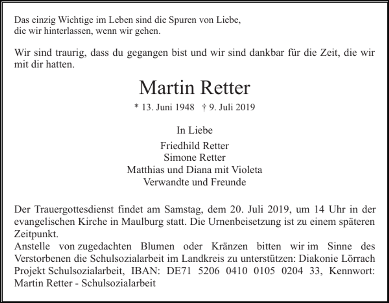<p>Das einzig Wichtige im Leben sind die Spuren von Liebe,<br />die wir hinterlassen, wenn wir gehen.</p><p>Wir sind traurig, dass du gegangen bist und wir sind dankbar für die Zeit, die wir<br />mit dir hatten.</p><p>Martin Retter<br />* 13. Juni 1948 † 9. Juli 2019</p><p>In Liebe<br />Friedhild Retter<br />Simone Retter<br />Matthias und Diana mit Violeta<br />Verwandte und Freunde<br />Der Trauergottesdienst findet am Samstag, dem 20. Juli 2019, um 14 Uhr in der<br />evangelischen Kirche in Maulburg statt. Die Urnenbeisetzung ist zu einem späteren<br />Zeitpunkt.<br />Anstelle von zugedachten Blumen oder Kränzen bitten wir im Sinne des<br />Verstorbenen die Schulsozialarbeit im Landkreis zu unterstützen: Diakonie Lörrach<br />Projekt Schulsozialarbeit, IBAN: DE71 5206 041105 0204 33, Kennwort:<br />Martin Retter - Schulsozialarbeit</p>