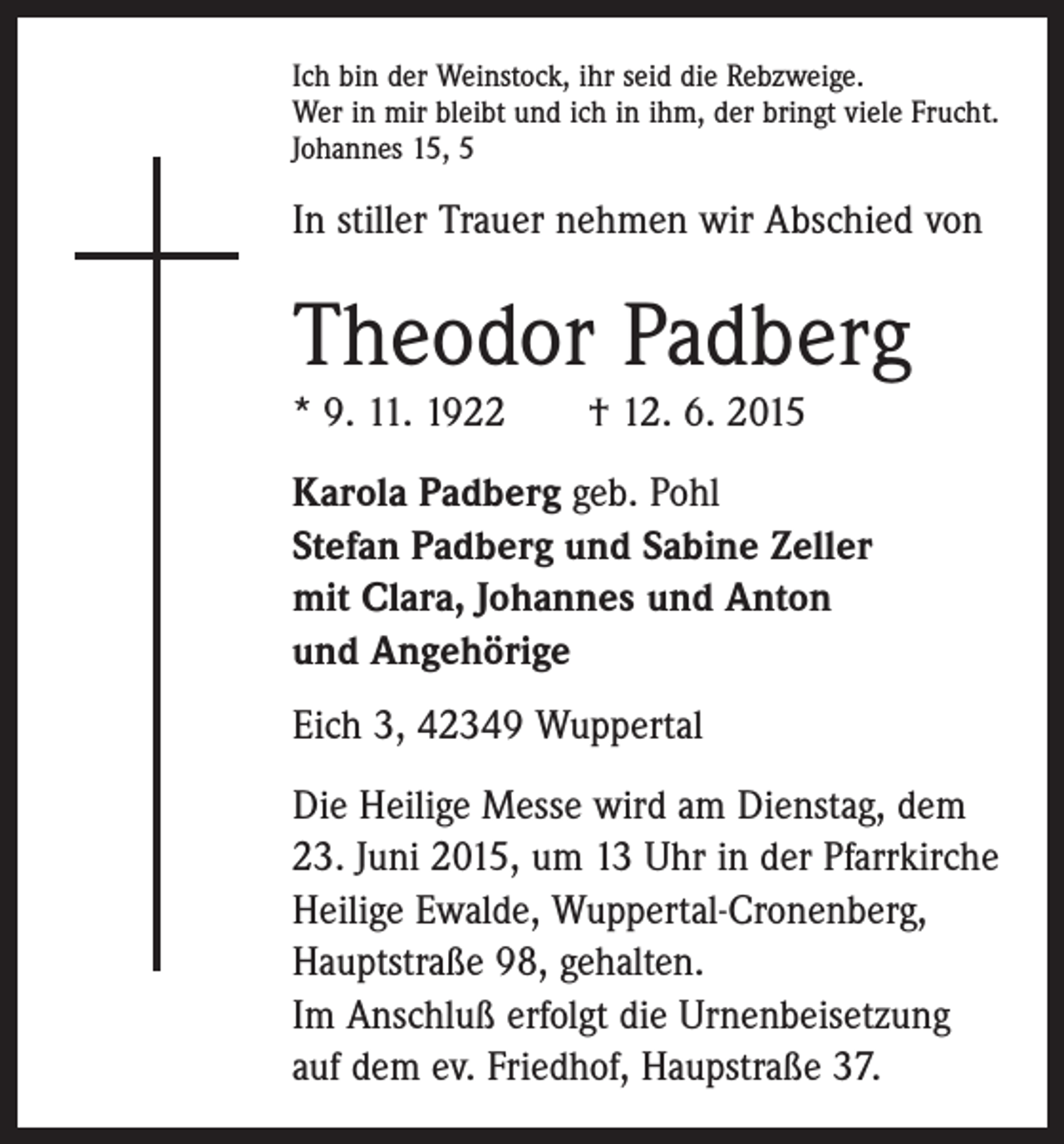 <p>Ich bin der Weinstock, ihr seid die Rebzweige.<br />Wer in mir bleibt und ich in ihm, der bringt viele Frucht.<br />Johannes 15, 5</p><p>In stiller Trauer nehmen wir Abschied von</p><p>Theodor Padberg<br />* 9. 11. 1922 † 12. 6. 2015<br />Karola Padberg geb. Pohl<br />Stefan Padberg und Sabine Zeller<br />mit Clara, Johannes und Anton<br />und Angehörige<br />Eich 3, 42349 Wuppertal<br />Die Heilige Messe wird am Dienstag, dem<br />23. Juni 2015, um 13 Uhr in der Pfarrkirche<br />­Heilige Ewalde, Wuppertal-Cronenberg,<br />Hauptstraße 98, gehalten.<br />Im Anschluß erfolgt die Urnenbeisetzung<br />auf dem ev. Friedhof, Haupstraße 37.</p>