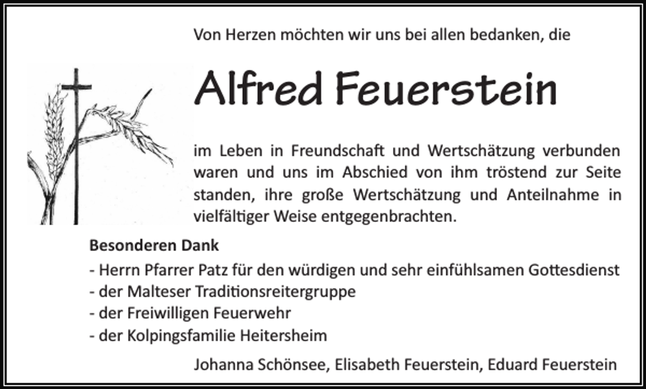 <p>Von Herzen möchten wir uns bei allen bedanken, die</p><p>Alfred Feuerstein<br />im Leben in Freundschaft und Wertschätzung verbunden<br />waren und uns im Abschied von ihm tröstend zur Seite<br />standen, ihre große Wertschätzung und Anteilnahme in<br />vielfältiger Weise entgegenbrachten.<br />Besonderen Dank<br />­ Herrn Pfarrer Patz für den würdigen und sehr einfühlsamen Gottesdienst<br />­ der Malteser Traditionsreitergruppe<br />­ der Freiwilligen Feuerwehr<br />­ der Kolpingsfamilie Heitersheim<br />Johanna Schönsee, Elisabeth Feuerstein, Eduard Feuerstein</p>