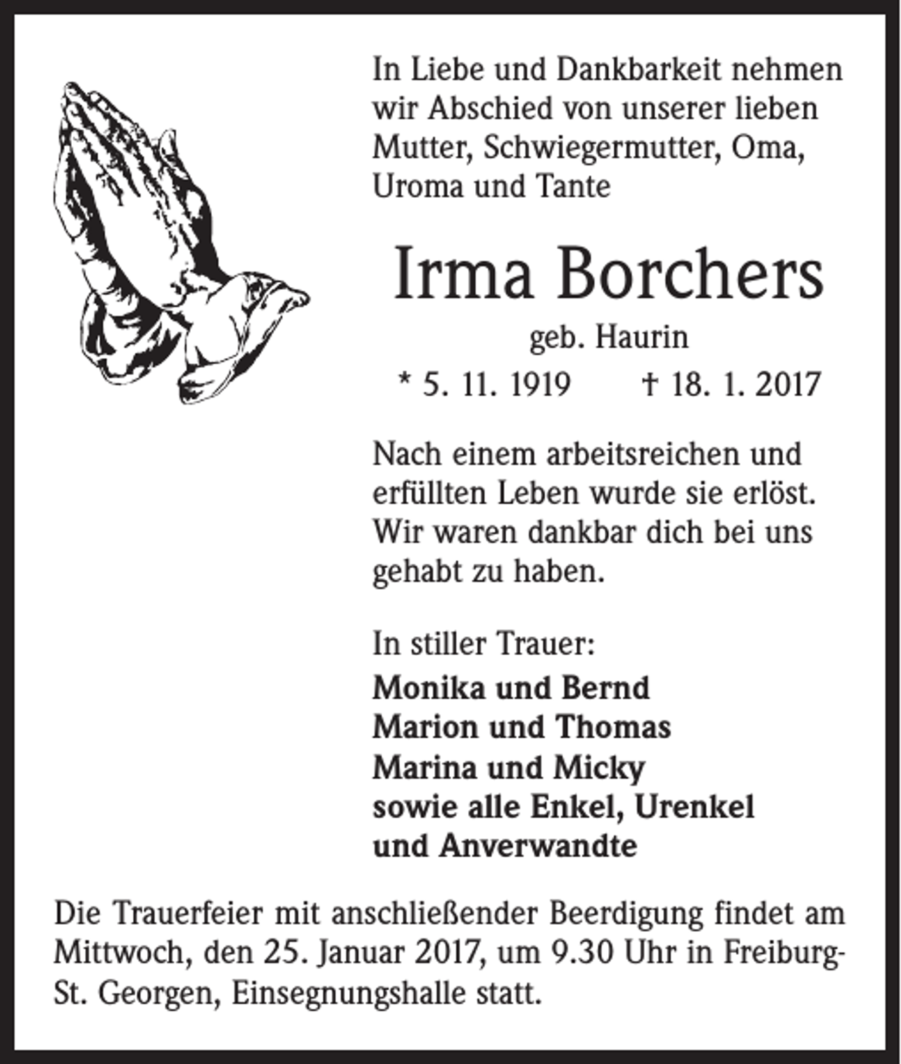 <p>In Liebe und Dankbarkeit nehmen­<br />wir Abschied von ­unserer lieben<br />Mutter, Schwiegermutter, Oma,<br />Uroma und Tante</p><p>Irma Borchers<br />geb. Haurin<br />* 5. 11. 1919 † 18. 1. 2017</p><p>Nach einem arbeitsreichen und<br />erfüllten­Leben wurde sie erlöst.<br />Wir waren dankbar dich bei uns<br />gehabt zu haben.<br />In stiller Trauer:<br />Monika und Bernd<br />Marion und Thomas<br />Marina und Micky<br />sowie alle Enkel, Urenkel<br />und Anverwandte<br />Die Trauerfeier mit anschließender Beerdigung findet am<br />Mittwoch, den 25. Januar 2017, um 9.30 Uhr in FreiburgSt. Georgen, Einsegnungshalle statt.</p>