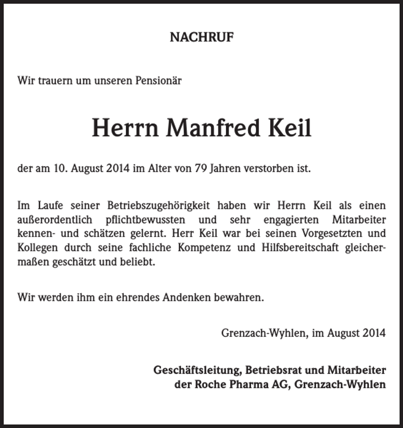 <p>NACHRUF<br />Wir trauern um unseren Pensionär</p><p>Herrn Manfred Keil<br />der am 10. August 2014 im Alter von 79 Jahren verstorben ist.<br />Im Laufe seiner Betriebszugehörigkeit haben wir Herrn Keil als einen<br />außerordentlich pflichtbewussten und sehr engagierten Mitarbeiter<br />kennen- und schätzen gelernt. Herr Keil war bei seinen Vorgesetzten und<br />Kollegen durch seine fachliche Kompetenz und Hilfsbereitschaft gleichermaßen geschätzt und beliebt.<br />Wir werden ihm ein ehrendes Andenken bewahren.<br />Grenzach-Wyhlen, im August 2014<br />Geschäftsleitung, Betriebsrat und Mitarbeiter<br />der Roche Pharma AG, Grenzach-Wyhlen</p>