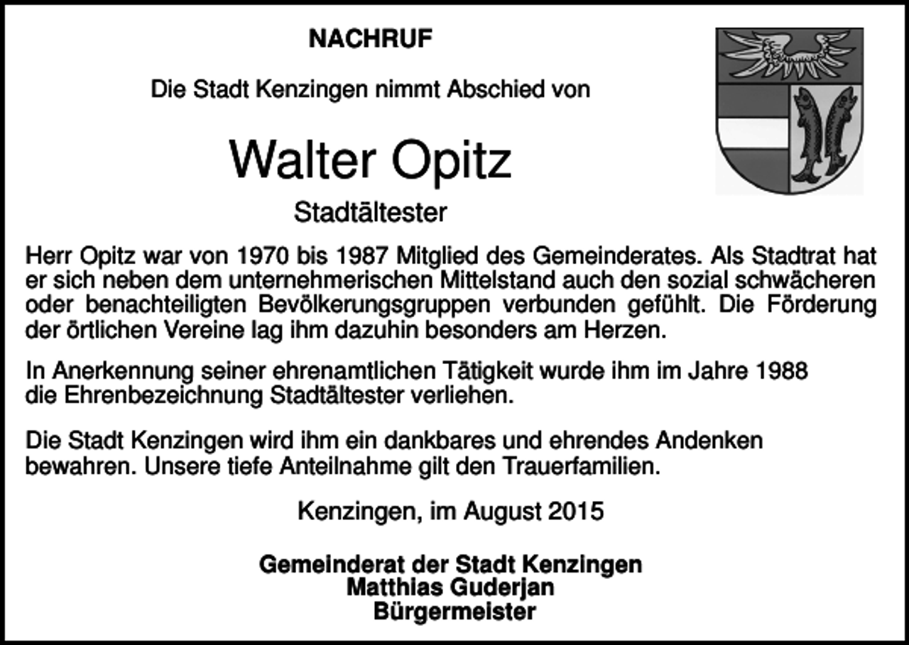 <p>NACHRUF<br />Die Stadt Kenzingen nimmt Abschied von</p><p>Walter Opitz<br />Stadtältester<br />Herr Opitz war von 1970 bis 1987 Mitglied des Gemeinderates. Als Stadtrat hat<br />er sich neben dem unternehmerischen Mittelstand auch den sozial schwächeren<br />oder benachteiligten Bevölkerungsgruppen verbunden gefühlt. Die Förderung<br />der örtlichen Vereine lag ihm dazuhin besonders am Herzen.<br />In Anerkennung seiner ehrenamtlichen Tätigkeit wurde ihm im Jahre 1988<br />die Ehrenbezeichnung Stadtältester verliehen.<br />Die Stadt Kenzingen wird ihm ein dankbares und ehrendes Andenken<br />bewahren. Unsere tiefe Anteilnahme gilt den Trauerfamilien.</p><p>Kenzingen, im August 2015<br />Gemeinderat der Stadt Kenzingen<br />Matthias Guderjan<br />Bürgermeister</p>