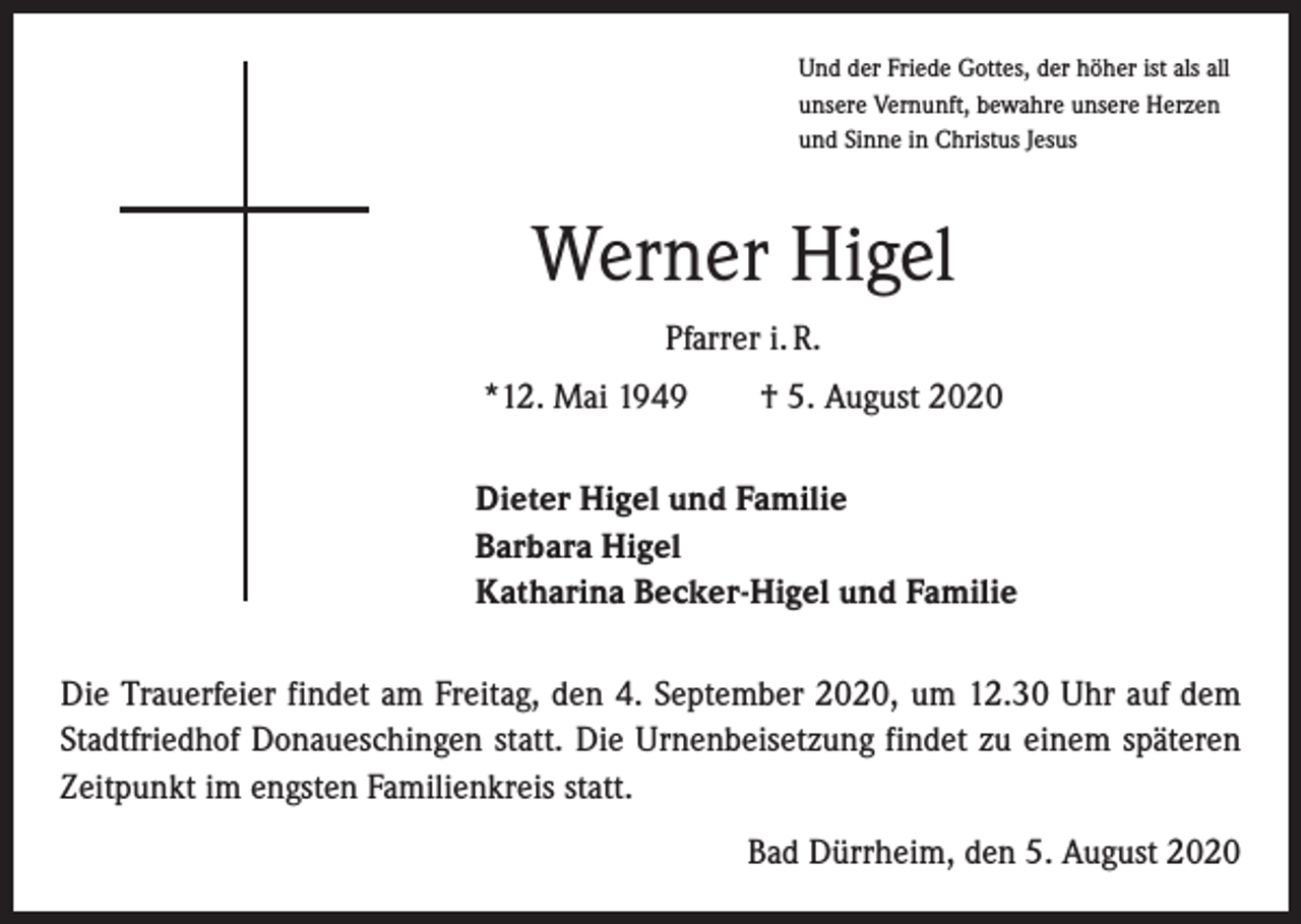 <p>Und der Friede Gottes, der höher ist als all<br />unsere Vernunft, bewahre unsere Herzen<br />und Sinne in Christus Jesus</p><p>Werner Higel<br />Pfarrer i. R.<br />*12. Mai 1949 † 5. August 2020<br />Dieter Higel und Familie<br />Barbara Higel<br />Katharina Becker-Higel und Familie<br />Die Trauerfeier findet am Freitag, den 4. September 2020, um 12.30 Uhr auf dem<br />Stadtfriedhof Donaueschingen statt. Die Urnenbeisetzung findet zu einem späteren<br />Zeitpunkt im engsten Familienkreis statt.<br />Bad Dürrheim, den 5. August 2020</p>