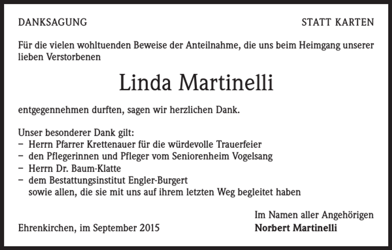 <p>DANKSAGUNG</p><p>STATT KARTEN</p><p>Für die vielen wohltuenden Beweise der Anteilnahme, die uns beim Heimgang unserer<br />lieben Verstorbenen</p><p>Linda Martinelli<br />entgegennehmen durften, sagen wir herzlichen Dank.<br />Unser besonderer Dank gilt:<br />– Herrn Pfarrer Krettenauer für die würdevolle Trauerfeier<br />– den Pflegerinnen und Pfleger vom Seniorenheim Vogelsang<br />– Herrn Dr. Baum-Klatte<br />– dem Bestattungsinstitut Engler-Burgert<br />sowie allen, die sie mit uns auf ihrem letzten Weg begleitet haben</p><p>Ehrenkirchen, im September 2015</p><p>Im Namen aller Angehörigen<br />Norbert Martinelli</p>