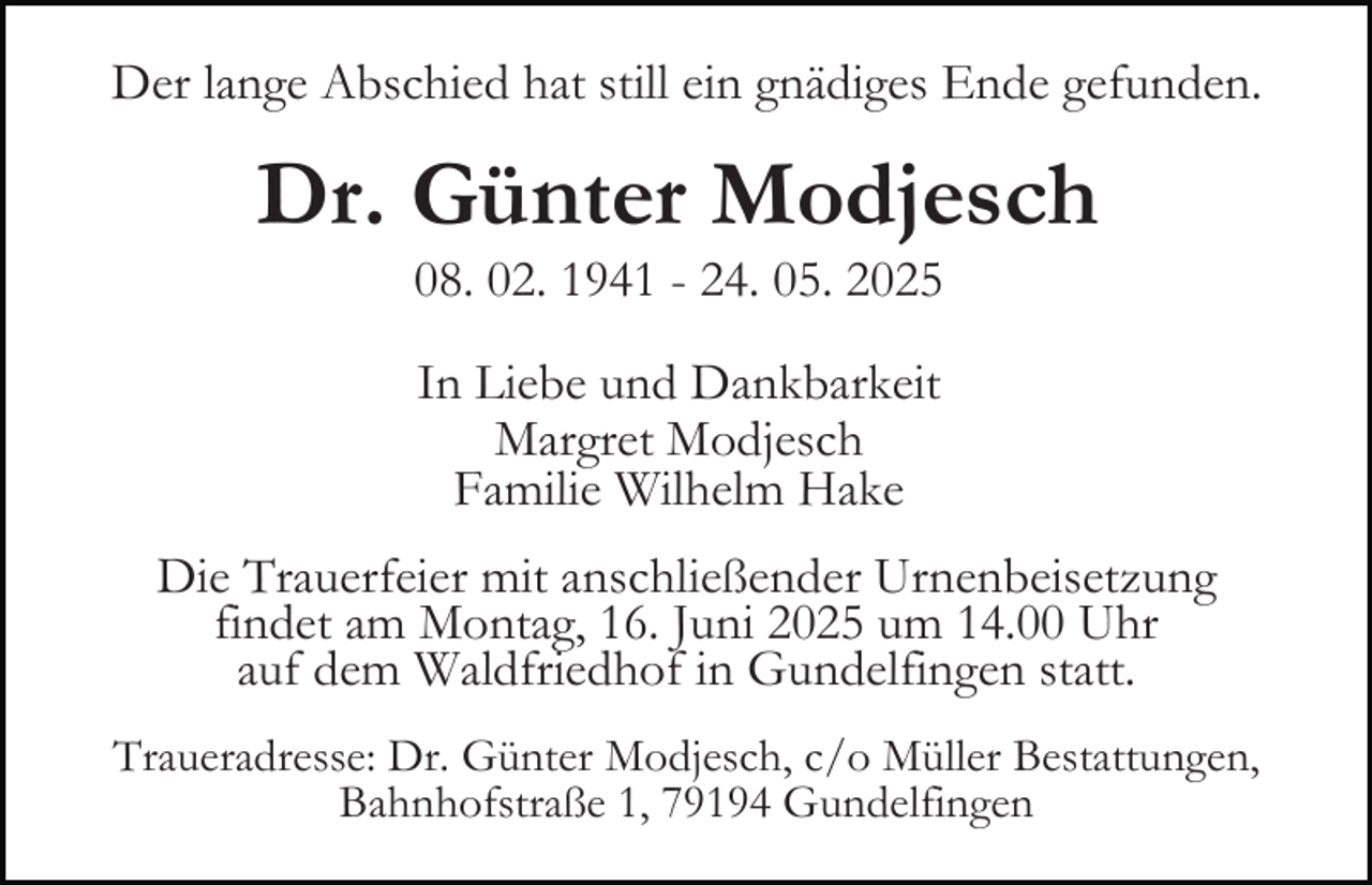 <p>Der lange Abschied hat still ein gnädiges Ende gefunden.</p><p>Dr. Günter Modjesch<br />08. 02. 1941 - 24. 05. 2025<br />In Liebe und Dankbarkeit<br />Margret Modjesch<br />Familie Wilhelm Hake<br />Die Trauerfeier mit anschließender Urnenbeisetzung<br />findet am Montag, 16. Juni 2025 um 14.00 Uhr<br />auf dem Waldfriedhof in Gundelfingen statt.<br />Traueradresse: Dr. Günter Modjesch, c/o Müller Bestattungen,<br />Bahnhofstraße 1, 79194 Gundelfingen</p>