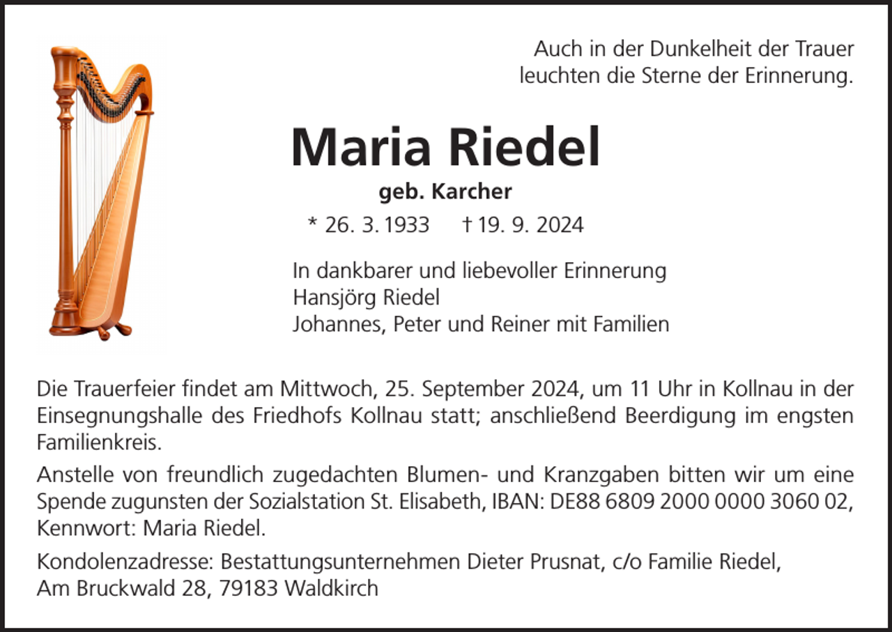 <p>Auch in der Dunkelheit der Trauer<br />leuchten die Sterne der Erinnerung.</p><p>Maria Riedel<br />geb. Karcher<br />* 26. 3. 1933 † 19. 9. 2024</p><p>In dankbarer und liebevoller Erinnerung<br />Hansjörg Riedel<br />Johannes, Peter und Reiner mit Familien<br />Die Trauerfeier findet am Mittwoch, 25. September 2024, um 11 Uhr in Kollnau in der<br />Einsegnungshalle des Friedhofs Kollnau statt; anschließend Beerdigung im engsten<br />Familienkreis.<br />Anstelle von freundlich zugedachten Blumen- und Kranzgaben bitten wir um eine<br />Spende zugunsten der Sozialstation St. Elisabeth, IBAN: DE88 6809 20 3062,<br />Kennwort: Maria Riedel.<br />Kondolenzadresse: Bestattungsunternehmen Dieter Prusnat, c/o Familie Riedel,<br />Am Bruckwald 28, 79183 Waldkirch</p>
